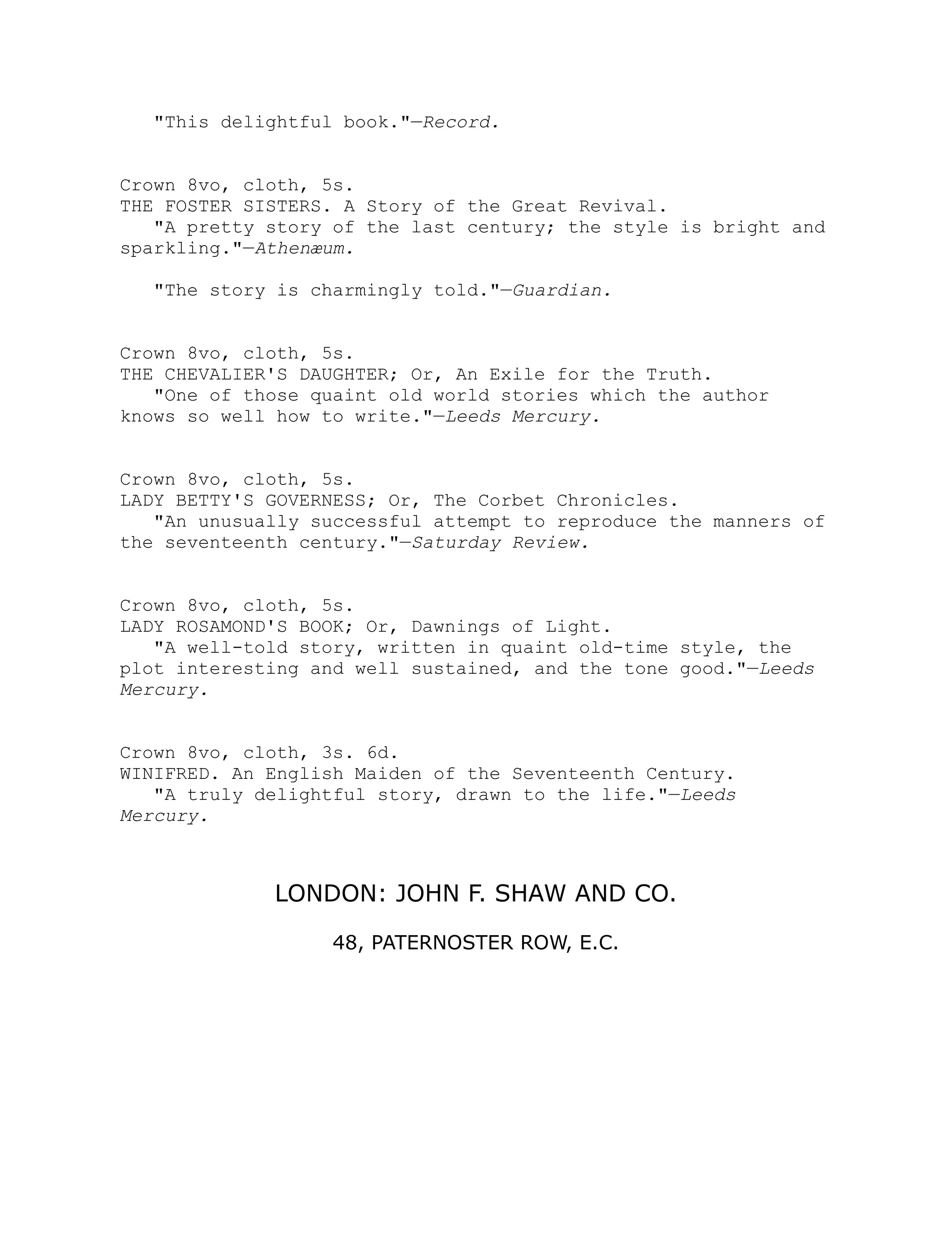 This delightful book.—Record.
Crown 8vo, cloth, 5s.
THE FOSTER SISTERS. A Story of the Great Revival.
A pretty story of the last century; the style is bright and
sparkling.—Athenæum.
The story is charmingly told.—Guardian.
Crown 8vo, cloth, 5s.
THE CHEVALIER'S DAUGHTER; Or, An Exile for the Truth.
One of those quaint old world stories which the author
knows so well how to write.—Leeds Mercury.
Crown 8vo, cloth, 5s.
LADY BETTY'S GOVERNESS; Or, The Corbet Chronicles.
An unusually successful attempt to reproduce the manners of
the seventeenth century.—Saturday Review.
Crown 8vo, cloth, 5s.
LADY ROSAMOND'S BOOK; Or, Dawnings of Light.
A well-told story, written in quaint old-time style, the
plot interesting and well sustained, and the tone good.—Leeds
Mercury.
Crown 8vo, cloth, 3s. 6d.
WINIFRED. An English Maiden of the Seventeenth Century.
A truly delightful story, drawn to the life.—Leeds
Mercury.
LONDON: JOHN F. SHAW AND CO.
48, PATERNOSTER ROW, E.C.
 