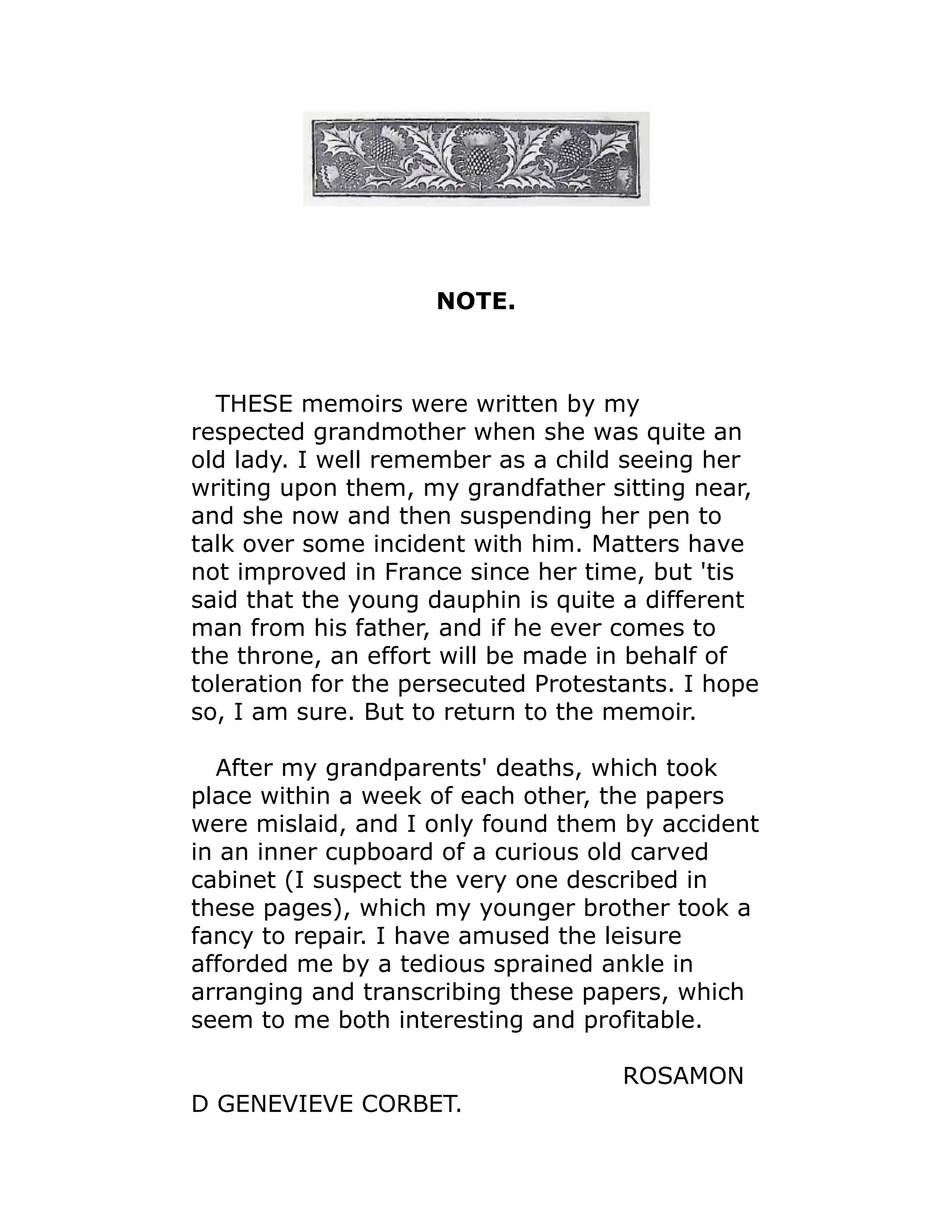 NOTE.
THESE memoirs were written by my
respected grandmother when she was quite an
old lady. I well remember as a child seeing her
writing upon them, my grandfather sitting near,
and she now and then suspending her pen to
talk over some incident with him. Matters have
not improved in France since her time, but 'tis
said that the young dauphin is quite a different
man from his father, and if he ever comes to
the throne, an effort will be made in behalf of
toleration for the persecuted Protestants. I hope
so, I am sure. But to return to the memoir.
After my grandparents' deaths, which took
place within a week of each other, the papers
were mislaid, and I only found them by accident
in an inner cupboard of a curious old carved
cabinet (I suspect the very one described in
these pages), which my younger brother took a
fancy to repair. I have amused the leisure
afforded me by a tedious sprained ankle in
arranging and transcribing these papers, which
seem to me both interesting and profitable.
ROSAMON
D GENEVIEVE CORBET.
 