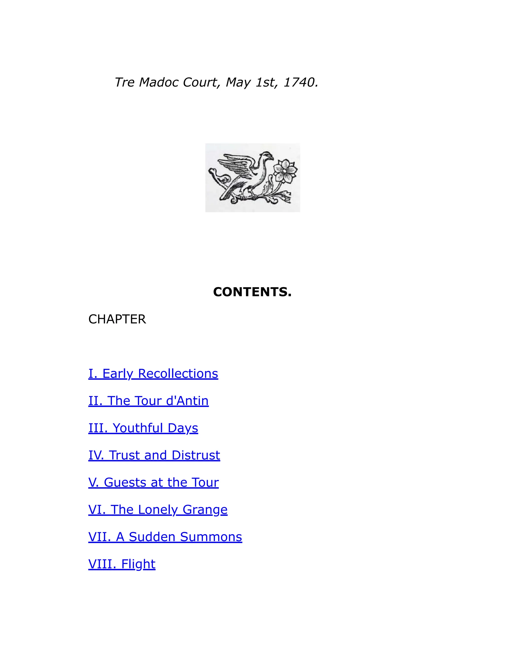 Tre Madoc Court, May 1st, 1740.
CONTENTS.
CHAPTER
I. Early Recollections
II. The Tour d'Antin
III. Youthful Days
IV. Trust and Distrust
V. Guests at the Tour
VI. The Lonely Grange
VII. A Sudden Summons
VIII. Flight
 