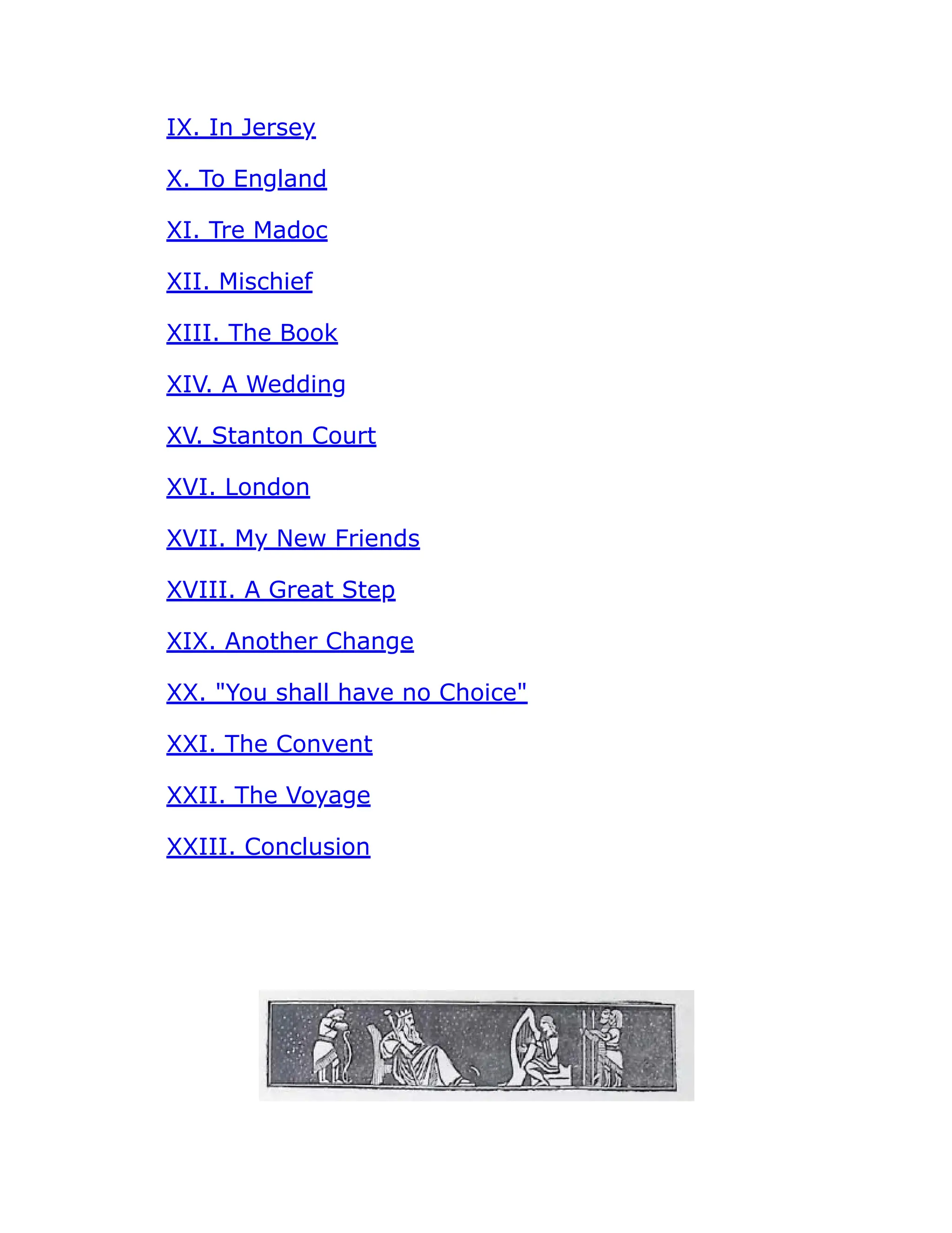 IX. In Jersey
X. To England
XI. Tre Madoc
XII. Mischief
XIII. The Book
XIV. A Wedding
XV. Stanton Court
XVI. London
XVII. My New Friends
XVIII. A Great Step
XIX. Another Change
XX. You shall have no Choice
XXI. The Convent
XXII. The Voyage
XXIII. Conclusion
 