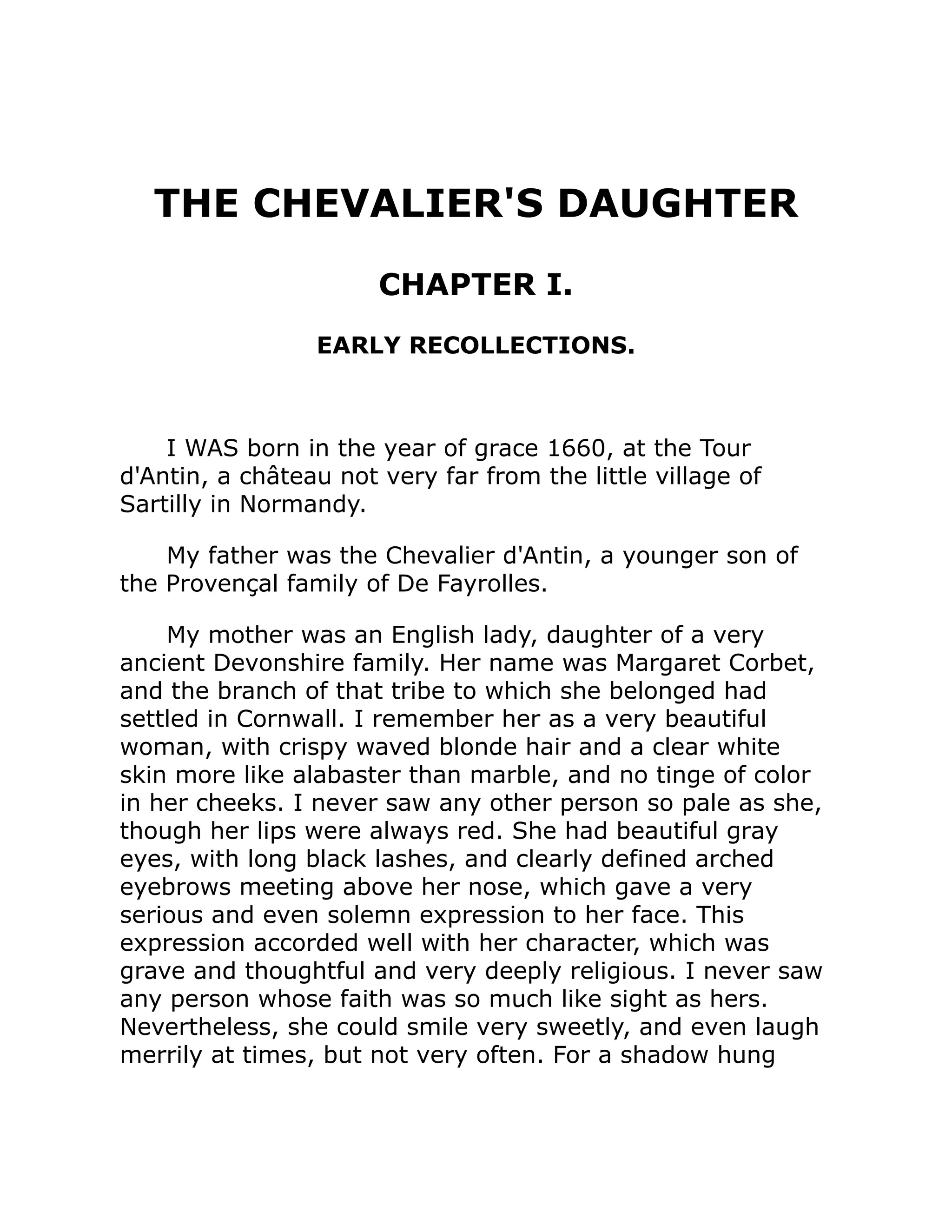 THE CHEVALIER'S DAUGHTER
CHAPTER I.
EARLY RECOLLECTIONS.
I WAS born in the year of grace 1660, at the Tour
d'Antin, a château not very far from the little village of
Sartilly in Normandy.
My father was the Chevalier d'Antin, a younger son of
the Provençal family of De Fayrolles.
My mother was an English lady, daughter of a very
ancient Devonshire family. Her name was Margaret Corbet,
and the branch of that tribe to which she belonged had
settled in Cornwall. I remember her as a very beautiful
woman, with crispy waved blonde hair and a clear white
skin more like alabaster than marble, and no tinge of color
in her cheeks. I never saw any other person so pale as she,
though her lips were always red. She had beautiful gray
eyes, with long black lashes, and clearly defined arched
eyebrows meeting above her nose, which gave a very
serious and even solemn expression to her face. This
expression accorded well with her character, which was
grave and thoughtful and very deeply religious. I never saw
any person whose faith was so much like sight as hers.
Nevertheless, she could smile very sweetly, and even laugh
merrily at times, but not very often. For a shadow hung
 