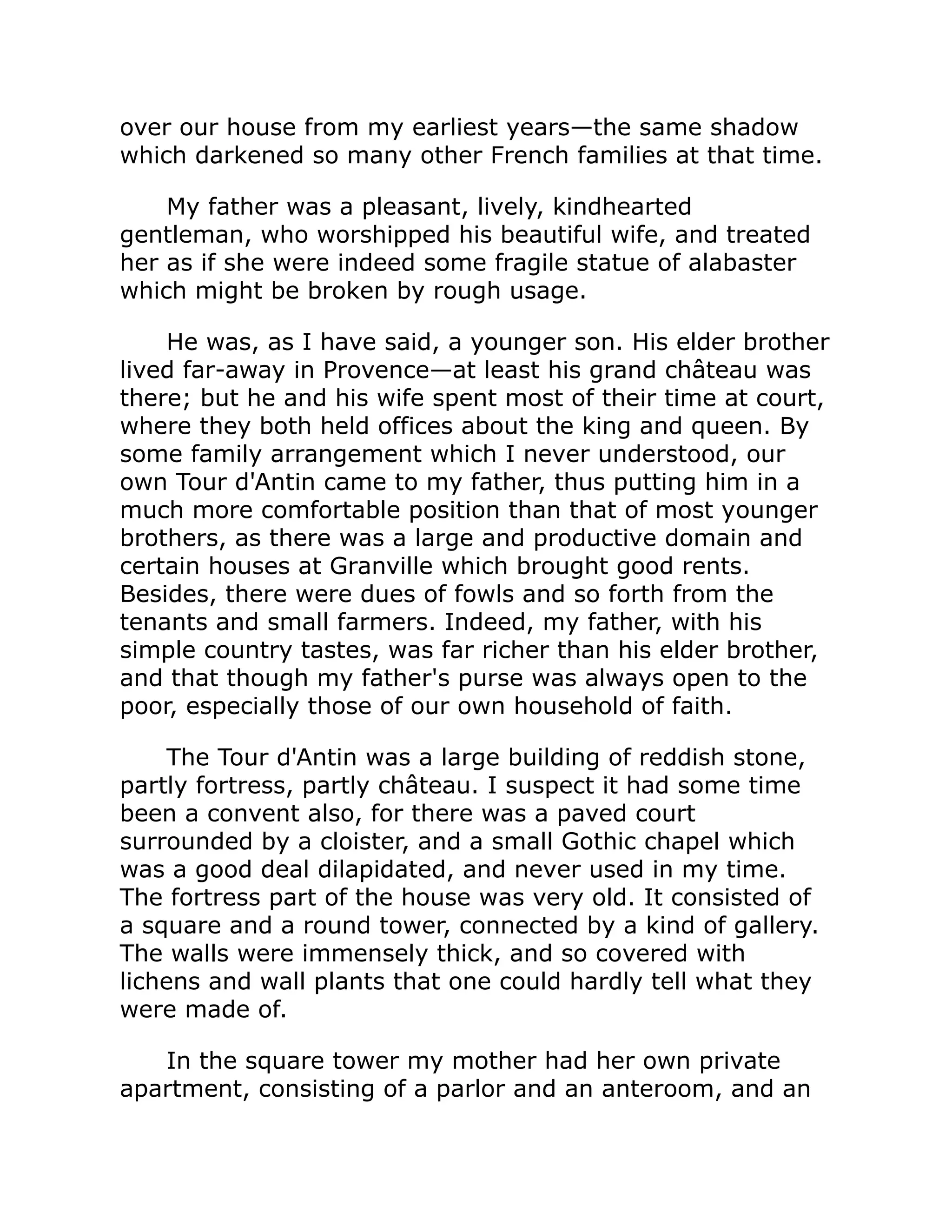 over our house from my earliest years—the same shadow
which darkened so many other French families at that time.
My father was a pleasant, lively, kindhearted
gentleman, who worshipped his beautiful wife, and treated
her as if she were indeed some fragile statue of alabaster
which might be broken by rough usage.
He was, as I have said, a younger son. His elder brother
lived far-away in Provence—at least his grand château was
there; but he and his wife spent most of their time at court,
where they both held offices about the king and queen. By
some family arrangement which I never understood, our
own Tour d'Antin came to my father, thus putting him in a
much more comfortable position than that of most younger
brothers, as there was a large and productive domain and
certain houses at Granville which brought good rents.
Besides, there were dues of fowls and so forth from the
tenants and small farmers. Indeed, my father, with his
simple country tastes, was far richer than his elder brother,
and that though my father's purse was always open to the
poor, especially those of our own household of faith.
The Tour d'Antin was a large building of reddish stone,
partly fortress, partly château. I suspect it had some time
been a convent also, for there was a paved court
surrounded by a cloister, and a small Gothic chapel which
was a good deal dilapidated, and never used in my time.
The fortress part of the house was very old. It consisted of
a square and a round tower, connected by a kind of gallery.
The walls were immensely thick, and so covered with
lichens and wall plants that one could hardly tell what they
were made of.
In the square tower my mother had her own private
apartment, consisting of a parlor and an anteroom, and an
 