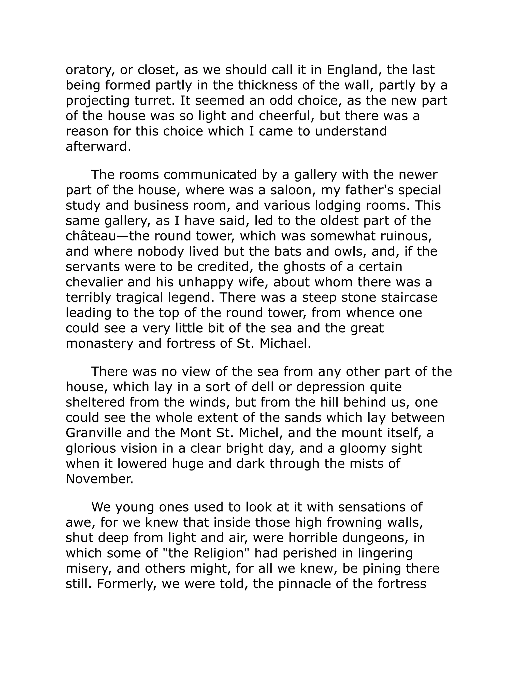 oratory, or closet, as we should call it in England, the last
being formed partly in the thickness of the wall, partly by a
projecting turret. It seemed an odd choice, as the new part
of the house was so light and cheerful, but there was a
reason for this choice which I came to understand
afterward.
The rooms communicated by a gallery with the newer
part of the house, where was a saloon, my father's special
study and business room, and various lodging rooms. This
same gallery, as I have said, led to the oldest part of the
château—the round tower, which was somewhat ruinous,
and where nobody lived but the bats and owls, and, if the
servants were to be credited, the ghosts of a certain
chevalier and his unhappy wife, about whom there was a
terribly tragical legend. There was a steep stone staircase
leading to the top of the round tower, from whence one
could see a very little bit of the sea and the great
monastery and fortress of St. Michael.
There was no view of the sea from any other part of the
house, which lay in a sort of dell or depression quite
sheltered from the winds, but from the hill behind us, one
could see the whole extent of the sands which lay between
Granville and the Mont St. Michel, and the mount itself, a
glorious vision in a clear bright day, and a gloomy sight
when it lowered huge and dark through the mists of
November.
We young ones used to look at it with sensations of
awe, for we knew that inside those high frowning walls,
shut deep from light and air, were horrible dungeons, in
which some of the Religion had perished in lingering
misery, and others might, for all we knew, be pining there
still. Formerly, we were told, the pinnacle of the fortress
 