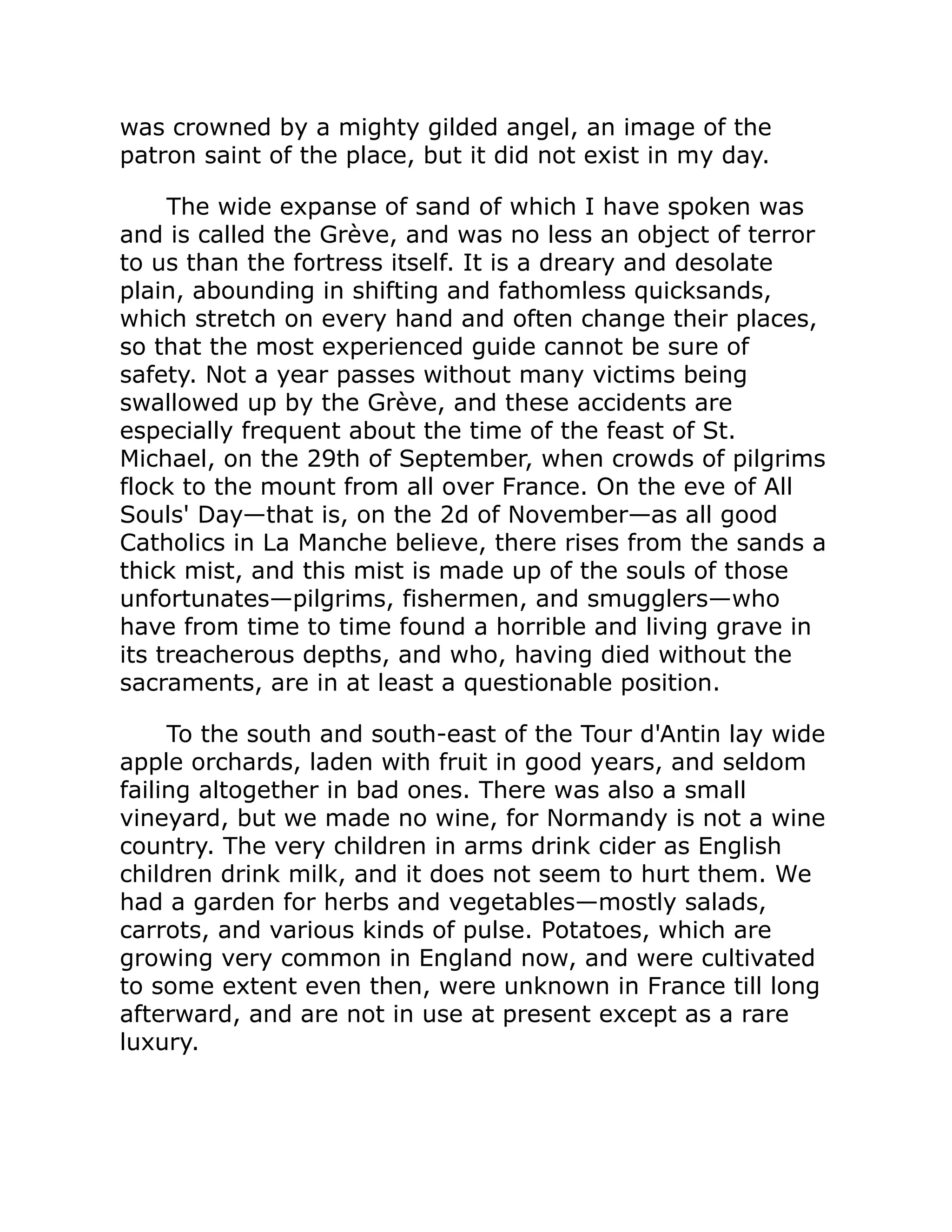 was crowned by a mighty gilded angel, an image of the
patron saint of the place, but it did not exist in my day.
The wide expanse of sand of which I have spoken was
and is called the Grève, and was no less an object of terror
to us than the fortress itself. It is a dreary and desolate
plain, abounding in shifting and fathomless quicksands,
which stretch on every hand and often change their places,
so that the most experienced guide cannot be sure of
safety. Not a year passes without many victims being
swallowed up by the Grève, and these accidents are
especially frequent about the time of the feast of St.
Michael, on the 29th of September, when crowds of pilgrims
flock to the mount from all over France. On the eve of All
Souls' Day—that is, on the 2d of November—as all good
Catholics in La Manche believe, there rises from the sands a
thick mist, and this mist is made up of the souls of those
unfortunates—pilgrims, fishermen, and smugglers—who
have from time to time found a horrible and living grave in
its treacherous depths, and who, having died without the
sacraments, are in at least a questionable position.
To the south and south-east of the Tour d'Antin lay wide
apple orchards, laden with fruit in good years, and seldom
failing altogether in bad ones. There was also a small
vineyard, but we made no wine, for Normandy is not a wine
country. The very children in arms drink cider as English
children drink milk, and it does not seem to hurt them. We
had a garden for herbs and vegetables—mostly salads,
carrots, and various kinds of pulse. Potatoes, which are
growing very common in England now, and were cultivated
to some extent even then, were unknown in France till long
afterward, and are not in use at present except as a rare
luxury.
 