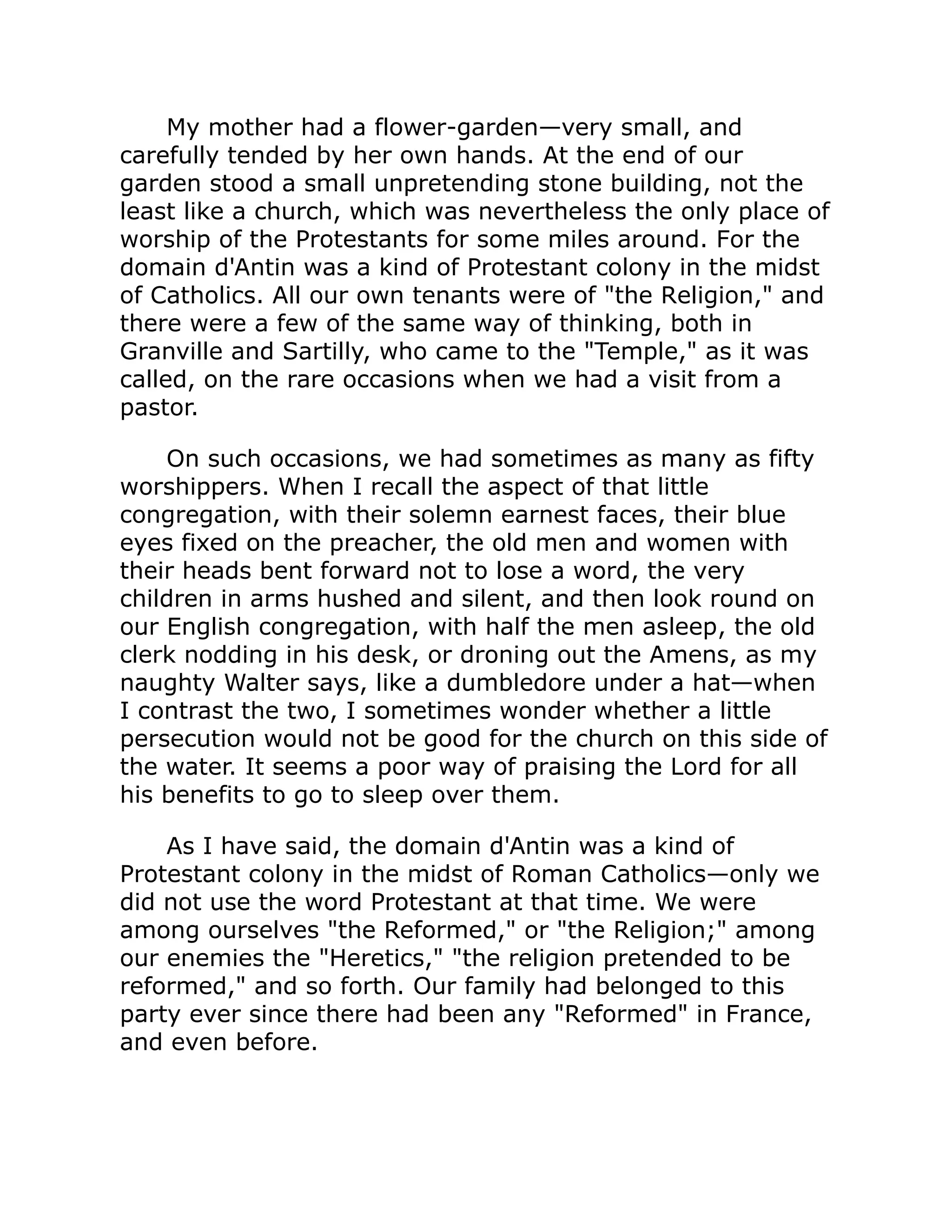 My mother had a flower-garden—very small, and
carefully tended by her own hands. At the end of our
garden stood a small unpretending stone building, not the
least like a church, which was nevertheless the only place of
worship of the Protestants for some miles around. For the
domain d'Antin was a kind of Protestant colony in the midst
of Catholics. All our own tenants were of the Religion, and
there were a few of the same way of thinking, both in
Granville and Sartilly, who came to the Temple, as it was
called, on the rare occasions when we had a visit from a
pastor.
On such occasions, we had sometimes as many as fifty
worshippers. When I recall the aspect of that little
congregation, with their solemn earnest faces, their blue
eyes fixed on the preacher, the old men and women with
their heads bent forward not to lose a word, the very
children in arms hushed and silent, and then look round on
our English congregation, with half the men asleep, the old
clerk nodding in his desk, or droning out the Amens, as my
naughty Walter says, like a dumbledore under a hat—when
I contrast the two, I sometimes wonder whether a little
persecution would not be good for the church on this side of
the water. It seems a poor way of praising the Lord for all
his benefits to go to sleep over them.
As I have said, the domain d'Antin was a kind of
Protestant colony in the midst of Roman Catholics—only we
did not use the word Protestant at that time. We were
among ourselves the Reformed, or the Religion; among
our enemies the Heretics, the religion pretended to be
reformed, and so forth. Our family had belonged to this
party ever since there had been any Reformed in France,
and even before.
 