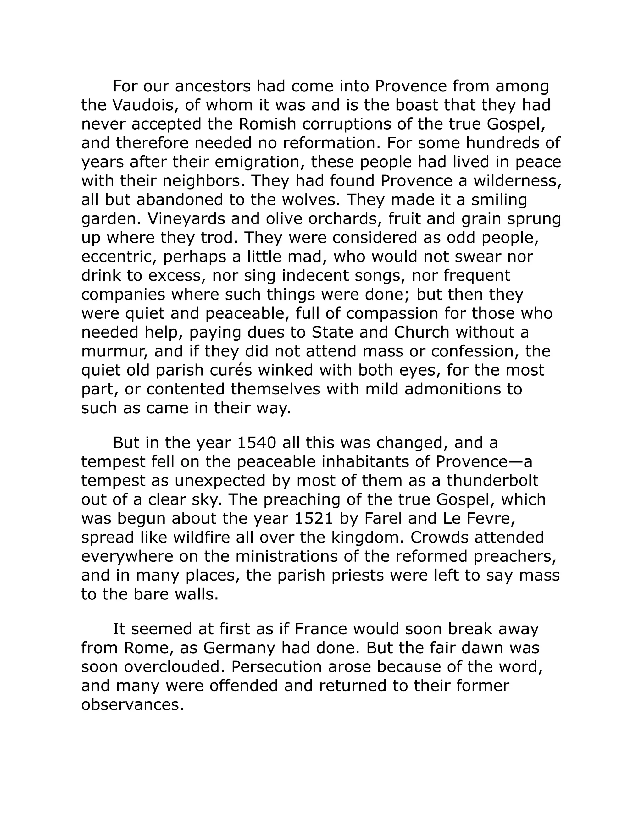 For our ancestors had come into Provence from among
the Vaudois, of whom it was and is the boast that they had
never accepted the Romish corruptions of the true Gospel,
and therefore needed no reformation. For some hundreds of
years after their emigration, these people had lived in peace
with their neighbors. They had found Provence a wilderness,
all but abandoned to the wolves. They made it a smiling
garden. Vineyards and olive orchards, fruit and grain sprung
up where they trod. They were considered as odd people,
eccentric, perhaps a little mad, who would not swear nor
drink to excess, nor sing indecent songs, nor frequent
companies where such things were done; but then they
were quiet and peaceable, full of compassion for those who
needed help, paying dues to State and Church without a
murmur, and if they did not attend mass or confession, the
quiet old parish curés winked with both eyes, for the most
part, or contented themselves with mild admonitions to
such as came in their way.
But in the year 1540 all this was changed, and a
tempest fell on the peaceable inhabitants of Provence—a
tempest as unexpected by most of them as a thunderbolt
out of a clear sky. The preaching of the true Gospel, which
was begun about the year 1521 by Farel and Le Fevre,
spread like wildfire all over the kingdom. Crowds attended
everywhere on the ministrations of the reformed preachers,
and in many places, the parish priests were left to say mass
to the bare walls.
It seemed at first as if France would soon break away
from Rome, as Germany had done. But the fair dawn was
soon overclouded. Persecution arose because of the word,
and many were offended and returned to their former
observances.
 