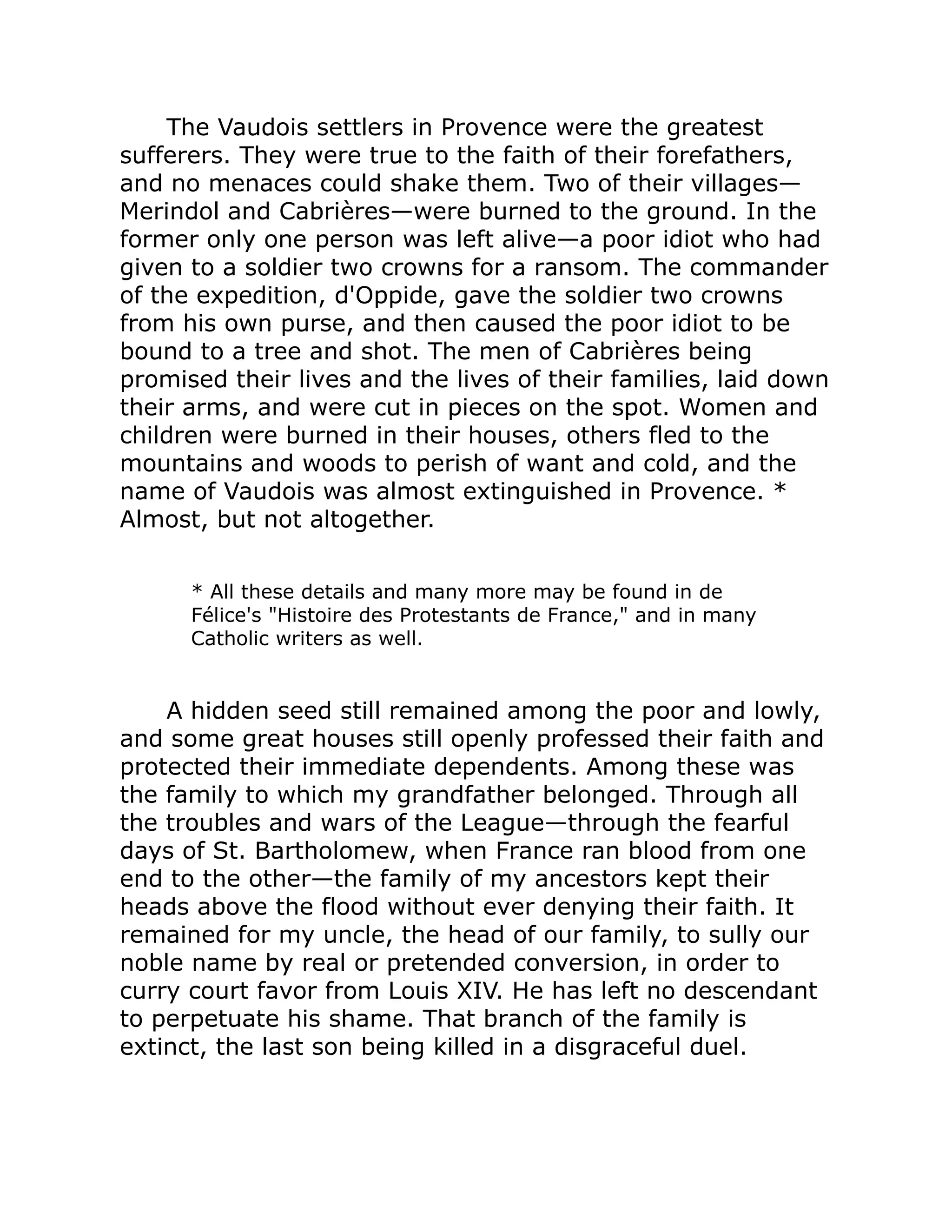 The Vaudois settlers in Provence were the greatest
sufferers. They were true to the faith of their forefathers,
and no menaces could shake them. Two of their villages—
Merindol and Cabrières—were burned to the ground. In the
former only one person was left alive—a poor idiot who had
given to a soldier two crowns for a ransom. The commander
of the expedition, d'Oppide, gave the soldier two crowns
from his own purse, and then caused the poor idiot to be
bound to a tree and shot. The men of Cabrières being
promised their lives and the lives of their families, laid down
their arms, and were cut in pieces on the spot. Women and
children were burned in their houses, others fled to the
mountains and woods to perish of want and cold, and the
name of Vaudois was almost extinguished in Provence. *
Almost, but not altogether.
* All these details and many more may be found in de
Félice's Histoire des Protestants de France, and in many
Catholic writers as well.
A hidden seed still remained among the poor and lowly,
and some great houses still openly professed their faith and
protected their immediate dependents. Among these was
the family to which my grandfather belonged. Through all
the troubles and wars of the League—through the fearful
days of St. Bartholomew, when France ran blood from one
end to the other—the family of my ancestors kept their
heads above the flood without ever denying their faith. It
remained for my uncle, the head of our family, to sully our
noble name by real or pretended conversion, in order to
curry court favor from Louis XIV. He has left no descendant
to perpetuate his shame. That branch of the family is
extinct, the last son being killed in a disgraceful duel.
 