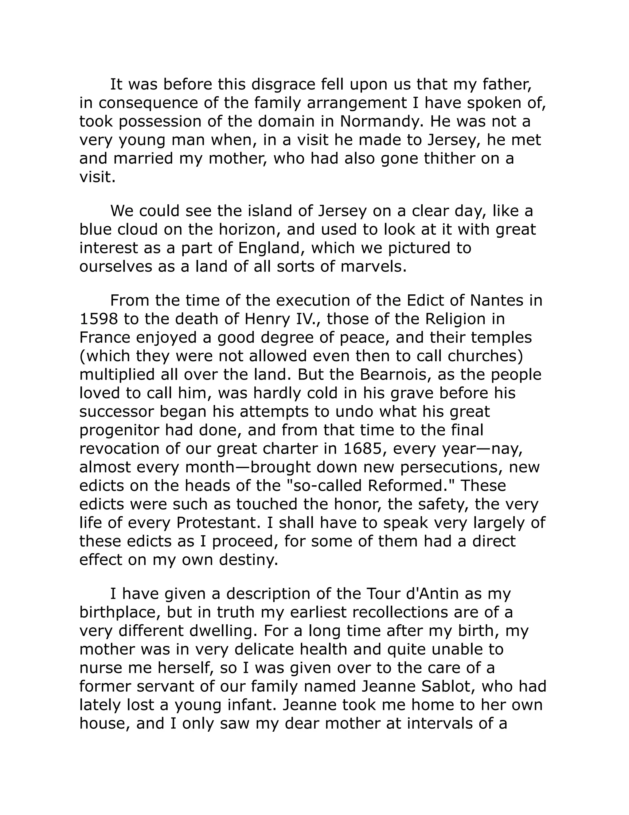 It was before this disgrace fell upon us that my father,
in consequence of the family arrangement I have spoken of,
took possession of the domain in Normandy. He was not a
very young man when, in a visit he made to Jersey, he met
and married my mother, who had also gone thither on a
visit.
We could see the island of Jersey on a clear day, like a
blue cloud on the horizon, and used to look at it with great
interest as a part of England, which we pictured to
ourselves as a land of all sorts of marvels.
From the time of the execution of the Edict of Nantes in
1598 to the death of Henry IV., those of the Religion in
France enjoyed a good degree of peace, and their temples
(which they were not allowed even then to call churches)
multiplied all over the land. But the Bearnois, as the people
loved to call him, was hardly cold in his grave before his
successor began his attempts to undo what his great
progenitor had done, and from that time to the final
revocation of our great charter in 1685, every year—nay,
almost every month—brought down new persecutions, new
edicts on the heads of the so-called Reformed. These
edicts were such as touched the honor, the safety, the very
life of every Protestant. I shall have to speak very largely of
these edicts as I proceed, for some of them had a direct
effect on my own destiny.
I have given a description of the Tour d'Antin as my
birthplace, but in truth my earliest recollections are of a
very different dwelling. For a long time after my birth, my
mother was in very delicate health and quite unable to
nurse me herself, so I was given over to the care of a
former servant of our family named Jeanne Sablot, who had
lately lost a young infant. Jeanne took me home to her own
house, and I only saw my dear mother at intervals of a
 