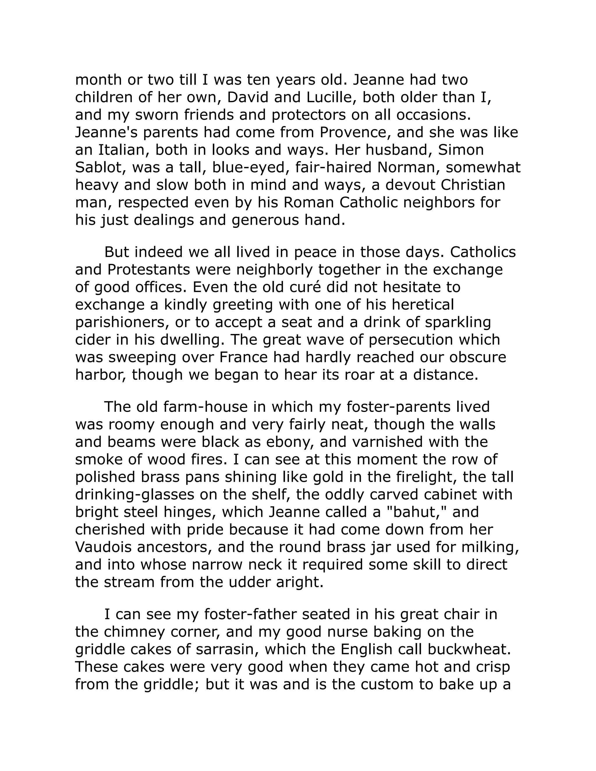 month or two till I was ten years old. Jeanne had two
children of her own, David and Lucille, both older than I,
and my sworn friends and protectors on all occasions.
Jeanne's parents had come from Provence, and she was like
an Italian, both in looks and ways. Her husband, Simon
Sablot, was a tall, blue-eyed, fair-haired Norman, somewhat
heavy and slow both in mind and ways, a devout Christian
man, respected even by his Roman Catholic neighbors for
his just dealings and generous hand.
But indeed we all lived in peace in those days. Catholics
and Protestants were neighborly together in the exchange
of good offices. Even the old curé did not hesitate to
exchange a kindly greeting with one of his heretical
parishioners, or to accept a seat and a drink of sparkling
cider in his dwelling. The great wave of persecution which
was sweeping over France had hardly reached our obscure
harbor, though we began to hear its roar at a distance.
The old farm-house in which my foster-parents lived
was roomy enough and very fairly neat, though the walls
and beams were black as ebony, and varnished with the
smoke of wood fires. I can see at this moment the row of
polished brass pans shining like gold in the firelight, the tall
drinking-glasses on the shelf, the oddly carved cabinet with
bright steel hinges, which Jeanne called a bahut, and
cherished with pride because it had come down from her
Vaudois ancestors, and the round brass jar used for milking,
and into whose narrow neck it required some skill to direct
the stream from the udder aright.
I can see my foster-father seated in his great chair in
the chimney corner, and my good nurse baking on the
griddle cakes of sarrasin, which the English call buckwheat.
These cakes were very good when they came hot and crisp
from the griddle; but it was and is the custom to bake up a
 