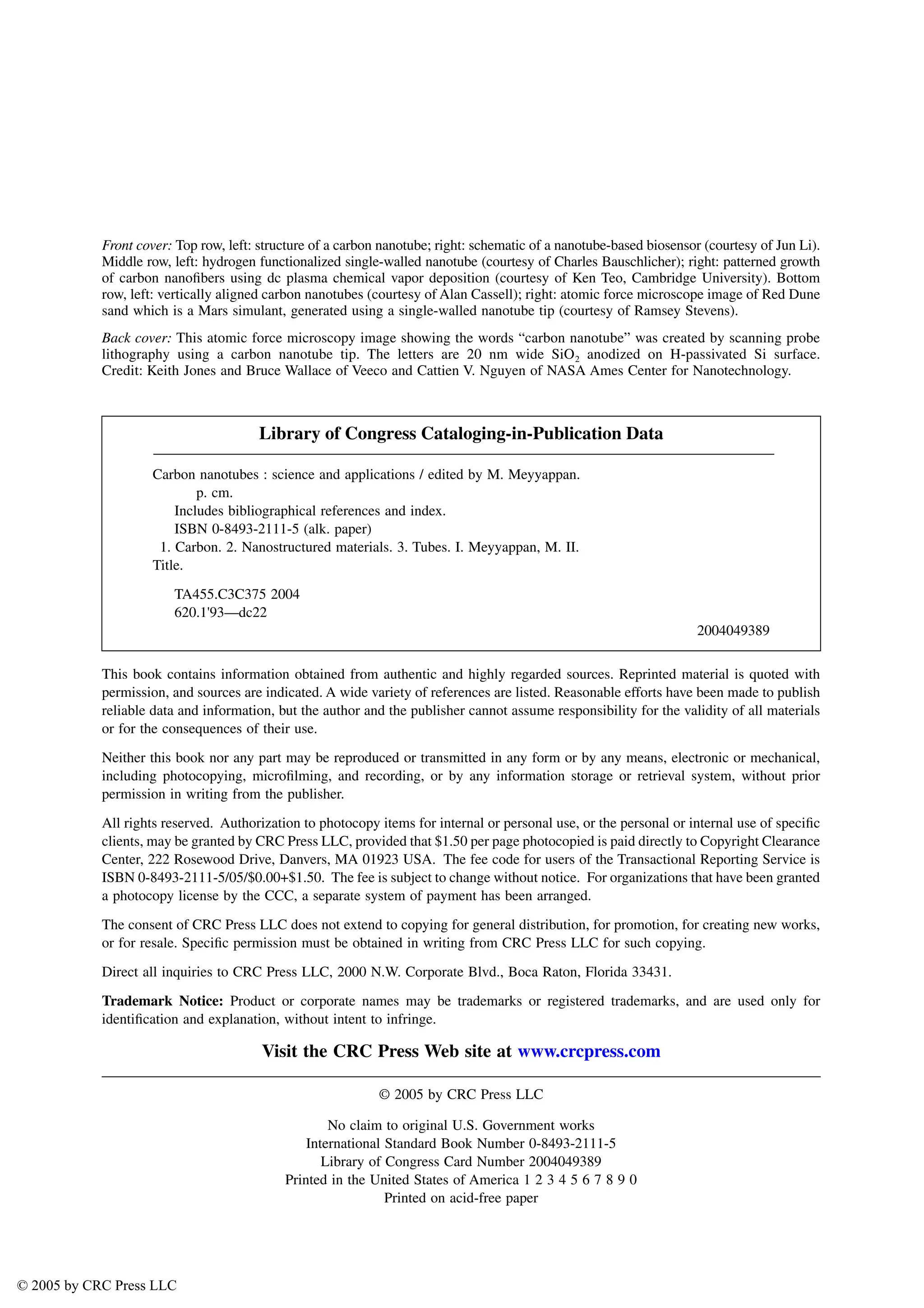 Front cover: Top row, left: structure of a carbon nanotube; right: schematic of a nanotube-based biosensor (courtesy of Jun Li).
Middle row, left: hydrogen functionalized single-walled nanotube (courtesy of Charles Bauschlicher); right: patterned growth
of carbon nanofibers using dc plasma chemical vapor deposition (courtesy of Ken Teo, Cambridge University). Bottom
row, left: vertically aligned carbon nanotubes (courtesy of Alan Cassell); right: atomic force microscope image of Red Dune
sand which is a Mars simulant, generated using a single-walled nanotube tip (courtesy of Ramsey Stevens).
Back cover: This atomic force microscopy image showing the words “carbon nanotube” was created by scanning probe
lithography using a carbon nanotube tip. The letters are 20 nm wide SiO2 anodized on H-passivated Si surface.
Credit: Keith Jones and Bruce Wallace of Veeco and Cattien V. Nguyen of NASA Ames Center for Nanotechnology.
This book contains information obtained from authentic and highly regarded sources. Reprinted material is quoted with
permission, and sources are indicated. A wide variety of references are listed. Reasonable efforts have been made to publish
reliable data and information, but the author and the publisher cannot assume responsibility for the validity of all materials
or for the consequences of their use.
Neither this book nor any part may be reproduced or transmitted in any form or by any means, electronic or mechanical,
including photocopying, microfilming, and recording, or by any information storage or retrieval system, without prior
permission in writing from the publisher.
All rights reserved. Authorization to photocopy items for internal or personal use, or the personal or internal use of specific
clients, may be granted by CRC Press LLC, provided that $1.50 per page photocopied is paid directly to Copyright Clearance
Center, 222 Rosewood Drive, Danvers, MA 01923 USA. The fee code for users of the Transactional Reporting Service is
ISBN 0-8493-2111-5/05/$0.00+$1.50. The fee is subject to change without notice. For organizations that have been granted
a photocopy license by the CCC, a separate system of payment has been arranged.
The consent of CRC Press LLC does not extend to copying for general distribution, for promotion, for creating new works,
or for resale. Specific permission must be obtained in writing from CRC Press LLC for such copying.
Direct all inquiries to CRC Press LLC, 2000 N.W. Corporate Blvd., Boca Raton, Florida 33431.
Trademark Notice: Product or corporate names may be trademarks or registered trademarks, and are used only for
identification and explanation, without intent to infringe.
Visit the CRC Press Web site at www.crcpress.com
© 2005 by CRC Press LLC
No claim to original U.S. Government works
International Standard Book Number 0-8493-2111-5
Library of Congress Card Number 2004049389
Printed in the United States of America 1 2 3 4 5 6 7 8 9 0
Printed on acid-free paper
Library of Congress Cataloging-in-Publication Data
Carbon nanotubes : science and applications / edited by M. Meyyappan.
p. cm.
Includes bibliographical references and index.
ISBN 0-8493-2111-5 (alk. paper)
1. Carbon. 2. Nanostructured materials. 3. Tubes. I. Meyyappan, M. II.
Title.
TA455.C3C375 2004
620.1'93—dc22
2004049389
© 2005 by CRC Press LLC
 