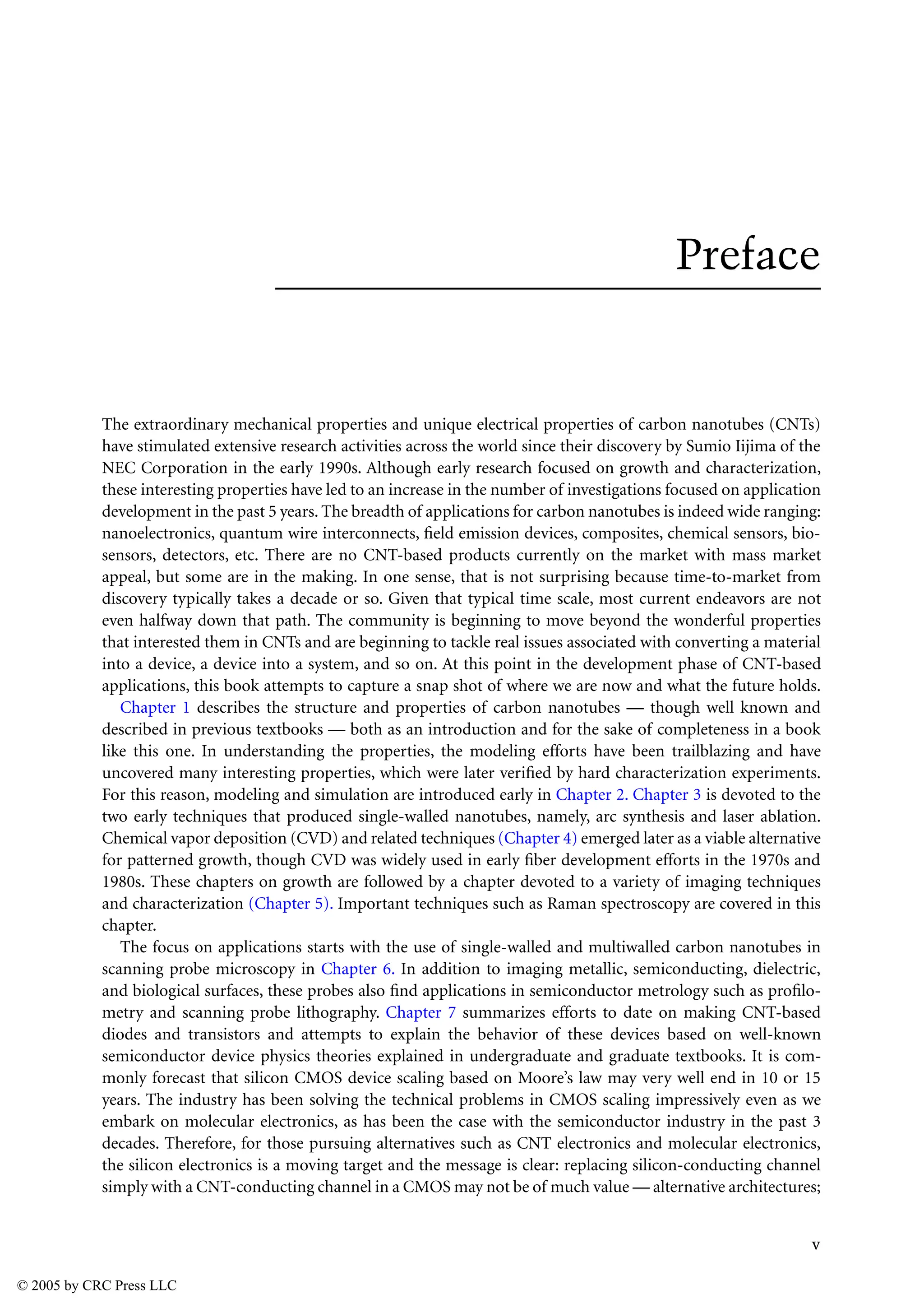 v
Preface
The extraordinary mechanical properties and unique electrical properties of carbon nanotubes (CNTs)
have stimulated extensive research activities across the world since their discovery by Sumio Iijima of the
NEC Corporation in the early 1990s. Although early research focused on growth and characterization,
these interesting properties have led to an increase in the number of investigations focused on application
development in the past 5 years. The breadth of applications for carbon nanotubes is indeed wide ranging:
nanoelectronics, quantum wire interconnects, field emission devices, composites, chemical sensors, bio-
sensors, detectors, etc. There are no CNT-based products currently on the market with mass market
appeal, but some are in the making. In one sense, that is not surprising because time-to-market from
discovery typically takes a decade or so. Given that typical time scale, most current endeavors are not
even halfway down that path. The community is beginning to move beyond the wonderful properties
that interested them in CNTs and are beginning to tackle real issues associated with converting a material
into a device, a device into a system, and so on. At this point in the development phase of CNT-based
applications, this book attempts to capture a snap shot of where we are now and what the future holds.
Chapter 1 describes the structure and properties of carbon nanotubes — though well known and
described in previous textbooks — both as an introduction and for the sake of completeness in a book
like this one. In understanding the properties, the modeling efforts have been trailblazing and have
uncovered many interesting properties, which were later verified by hard characterization experiments.
For this reason, modeling and simulation are introduced early in Chapter 2. Chapter 3 is devoted to the
two early techniques that produced single-walled nanotubes, namely, arc synthesis and laser ablation.
Chemical vapor deposition (CVD) and related techniques (Chapter 4) emerged later as a viable alternative
for patterned growth, though CVD was widely used in early fiber development efforts in the 1970s and
1980s. These chapters on growth are followed by a chapter devoted to a variety of imaging techniques
and characterization (Chapter 5). Important techniques such as Raman spectroscopy are covered in this
chapter.
The focus on applications starts with the use of single-walled and multiwalled carbon nanotubes in
scanning probe microscopy in Chapter 6. In addition to imaging metallic, semiconducting, dielectric,
and biological surfaces, these probes also find applications in semiconductor metrology such as profilo-
metry and scanning probe lithography. Chapter 7 summarizes efforts to date on making CNT-based
diodes and transistors and attempts to explain the behavior of these devices based on well-known
semiconductor device physics theories explained in undergraduate and graduate textbooks. It is com-
monly forecast that silicon CMOS device scaling based on Moore’s law may very well end in 10 or 15
years. The industry has been solving the technical problems in CMOS scaling impressively even as we
embark on molecular electronics, as has been the case with the semiconductor industry in the past 3
decades. Therefore, for those pursuing alternatives such as CNT electronics and molecular electronics,
the silicon electronics is a moving target and the message is clear: replacing silicon-conducting channel
simply with a CNT-conducting channel in a CMOS may not be of much value — alternative architectures;
© 2005 by CRC Press LLC
 
