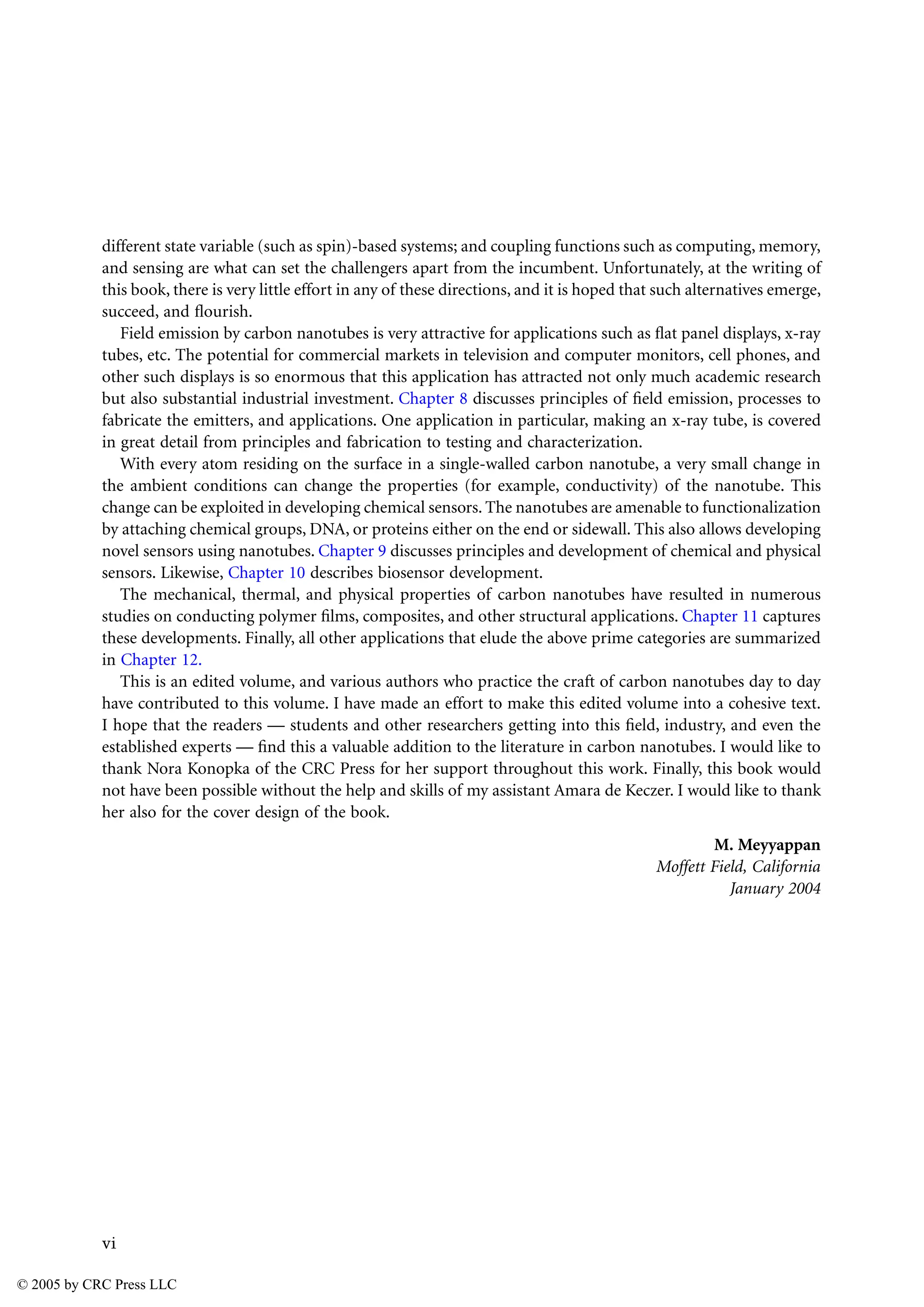 vi
different state variable (such as spin)-based systems; and coupling functions such as computing, memory,
and sensing are what can set the challengers apart from the incumbent. Unfortunately, at the writing of
this book, there is very little effort in any of these directions, and it is hoped that such alternatives emerge,
succeed, and flourish.
Field emission by carbon nanotubes is very attractive for applications such as flat panel displays, x-ray
tubes, etc. The potential for commercial markets in television and computer monitors, cell phones, and
other such displays is so enormous that this application has attracted not only much academic research
but also substantial industrial investment. Chapter 8 discusses principles of field emission, processes to
fabricate the emitters, and applications. One application in particular, making an x-ray tube, is covered
in great detail from principles and fabrication to testing and characterization.
With every atom residing on the surface in a single-walled carbon nanotube, a very small change in
the ambient conditions can change the properties (for example, conductivity) of the nanotube. This
change can be exploited in developing chemical sensors. The nanotubes are amenable to functionalization
by attaching chemical groups, DNA, or proteins either on the end or sidewall. This also allows developing
novel sensors using nanotubes. Chapter 9 discusses principles and development of chemical and physical
sensors. Likewise, Chapter 10 describes biosensor development.
The mechanical, thermal, and physical properties of carbon nanotubes have resulted in numerous
studies on conducting polymer films, composites, and other structural applications. Chapter 11 captures
these developments. Finally, all other applications that elude the above prime categories are summarized
in Chapter 12.
This is an edited volume, and various authors who practice the craft of carbon nanotubes day to day
have contributed to this volume. I have made an effort to make this edited volume into a cohesive text.
I hope that the readers — students and other researchers getting into this field, industry, and even the
established experts — find this a valuable addition to the literature in carbon nanotubes. I would like to
thank Nora Konopka of the CRC Press for her support throughout this work. Finally, this book would
not have been possible without the help and skills of my assistant Amara de Keczer. I would like to thank
her also for the cover design of the book.
M. Meyyappan
Moffett Field, California
January 2004
© 2005 by CRC Press LLC
 
