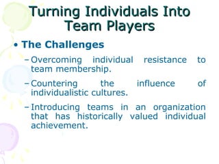 Turning Individuals Into
       Team Players
• The Challenges
 – Overcoming individual      resistance   to
   team membership.
 – Countering        the     influence     of
   individualistic cultures.
 – Introducing teams in an organization
   that has historically valued individual
   achievement.
 