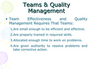 Teams & Quality
           Management
• Team   Effectiveness     and    Quality
  Management Requires That Teams:
  1.Are small enough to be efficient and effective.
  2.Are properly trained in required skills.
  3.Allocated enough time to work on problems.
  4.Are given authority to resolve problems and
    take corrective action.
 