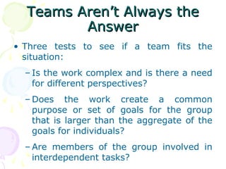 Teams Aren’t Always the
         Answer
• Three tests to see if a team fits the
  situation:
  – Is the work complex and is there a need
    for different perspectives?
  – Does the work create a common
    purpose or set of goals for the group
    that is larger than the aggregate of the
    goals for individuals?
  – Are members of the group involved in
    interdependent tasks?
 