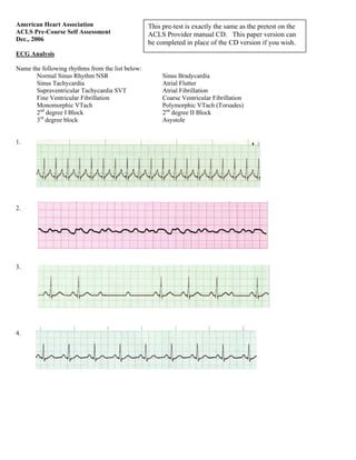 American Heart Association
ACLS Pre-Course Self Assessment
Dec., 2006
ECG Analysis
Name the following rhythms from the list below:
Normal Sinus Rhythm NSR Sinus Bradycardia
Sinus Tachycardia Atrial Flutter
Supraventricular Tachycardia SVT Atrial Fibrillation
Fine Ventricular Fibrillation Coarse Ventricular Fibrillation
Monomorphic VTach Polymorphic VTach (Torsades)
2nd
degree I Block 2nd
degree II Block
3rd
degree block Asystole
1.
2.
3.
4.
This pre-test is exactly the same as the pretest on the
ACLS Provider manual CD. This paper version can
be completed in place of the CD version if you wish.
 