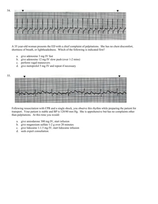 54.
A 35 year-old woman presents the ED with a chief complaint of palpitations. She has no chest discomfort,
shortness of breath, or lightheadedness. Which of the following is indicated first?
a. give adenosine 3 mg IV fast
b. give adenosine 12 mg IV slow push (over 1-2 mins)
c. perform vagal maneuvers
d. give metoprolol 5 mg IV and repeat if necessary
55.
Following resuscitation with CPR and a single shock, you observe this rhythm while preparing the patient for
transport. Your patient is stable and BP is 120/80 mm Hg. She is apprehensive but has no complaints other
than palpitations. At this time you would:
a. give amiodarone 300 mg IV, start infusion
b. give magnesium sulfate 1-2 g over 20 minutes
c. give lidocaine 1-1.5 mg IV, start lidocaine infusion
d. seek expert consultation
 