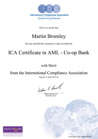 This is to certify that
Martin Bromley
Having satisfied the examiners is duly awarded the
ICA Certificate in AML - Co-op Bank
with Merit
from the International Compliance Association
Signed 13 April 2015 by
Verification Code: MDnFbT4HZW
Powered by TCPDF (www.tcpdf.org)
 