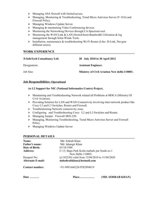  Managing ASA firewall with limited access. 
 Managing, Monitoring & Troubleshooting, Trend Micro Antivirus Server (V 10.6) and 
Firewall Policy. 
 Managing Windows Update Server. 
 Managing & maintaining Video Conferencing devices. 
 Monitoring the Networking Devices through CA-Spectrum tool. 
 Monitoring the WAN Link & LAN (Switch/host) Bandwidth Utilization & log 
management through Solar-Winds Tools. 
 Installation, maintenance & troubleshooting Wi-Fi Router (Like- D-Link, Net gear 
different series). 
WORK EXPERIENCE 
3i InfoTech Consultancy Ltd: 28 July 2010 to 30 April 2012 
Designation: Assistant Engineer. 
Job Site: Ministry of Civil Aviation New delhi-110003. 
Job Responsibilities : Operational 
As L2 Support for NIC (National Informatics Centre) Project, 
 Maintaining and Troubleshooting Network related all Problems at MOCA (Ministry Of 
Civil Aviation). 
 Providing Solution for LAN and WAN Connectivity Involving inter-network product like 
Cisco L2 and L3 Switches, Router and Firewall. 
 Troubleshooting Network connectivity issue. 
 Configuring and Troubleshooting Cisco L2 and L3 Switches and Router. 
 Managing Juniper Firewall SRX-220. 
 Managing, Monitoring Troubleshooting, Trend Micro Antivirus Server and Firewall 
Policy. 
 Managing Windows Update Server 
PERSONAL DETAILS 
Name: Md. Sohrab Khan 
Father's name: Md. Jahangir Khan 
Date of Birth: 03/10/1988 
Address: C-15, Bapu Park Kotla mubark pur South ex-1 
New Delhi-110003. 
Passport No: (j1182256) valid from 12/04/2010 to 11/04/2020 
Alternate E-mail: mdsohrabkhan@hotmail.com 
Contact number: +91-9891646226/9582894819 
Date ………. Place……………. (MD. SOHRAB KHAN) 
 