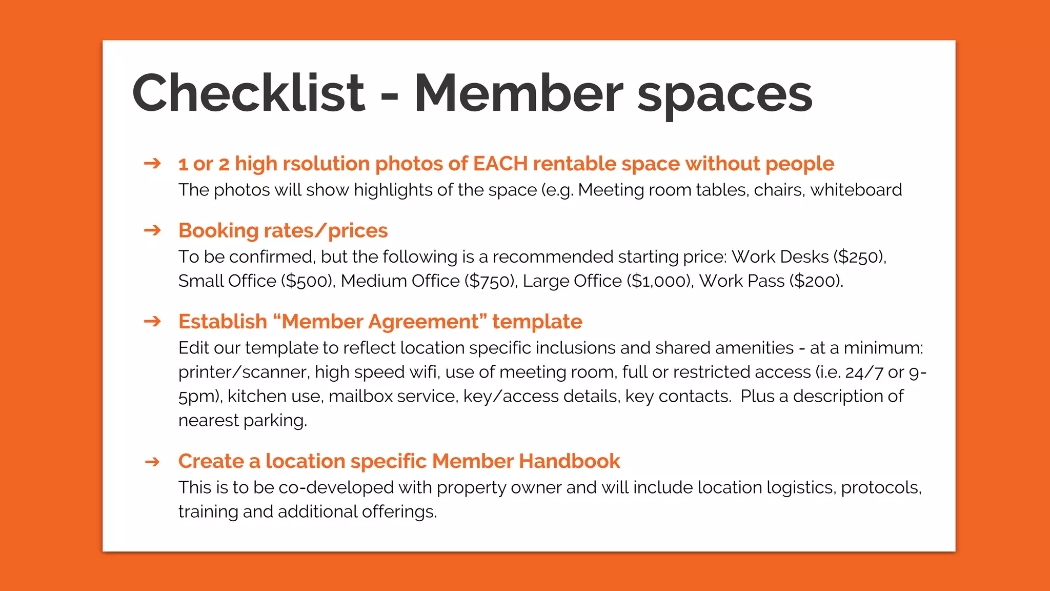 ➔ 1 or 2 high rsolution photos of EACH rentable space without people
The photos will show highlights of the space (e.g. Meeting room tables, chairs, whiteboard
➔ Booking rates/prices
To be confirmed, but the following is a recommended starting price: Work Desks ($250),
Small Office ($500), Medium Office ($750), Large Office ($1,000), Work Pass ($200).
➔ Establish “Member Agreement” template
Edit our template to reflect location specific inclusions and shared amenities - at a minimum:
printer/scanner, high speed wifi, use of meeting room, full or restricted access (i.e. 24/7 or 9-
5pm), kitchen use, mailbox service, key/access details, key contacts. Plus a description of
nearest parking.
➔ Create a location specific Member Handbook
This is to be co-developed with property owner and will include location logistics, protocols,
training and additional offerings.
Checklist - Member spaces
 