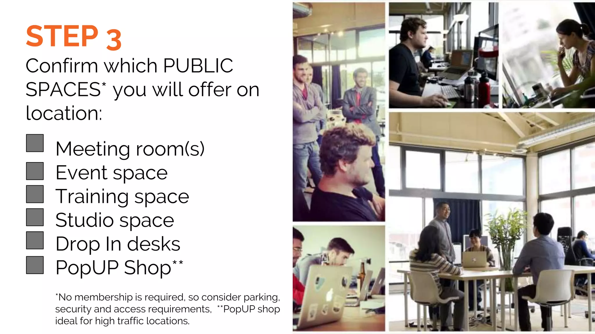 STEP 3
Confirm which PUBLIC
SPACES* you will offer on
location:
Meeting room(s)
Event space
Training space
Studio space
Drop In desks
PopUP Shop**
*No membership is required, so consider parking,
security and access requirements, **PopUP shop
ideal for high traffic locations.
 
