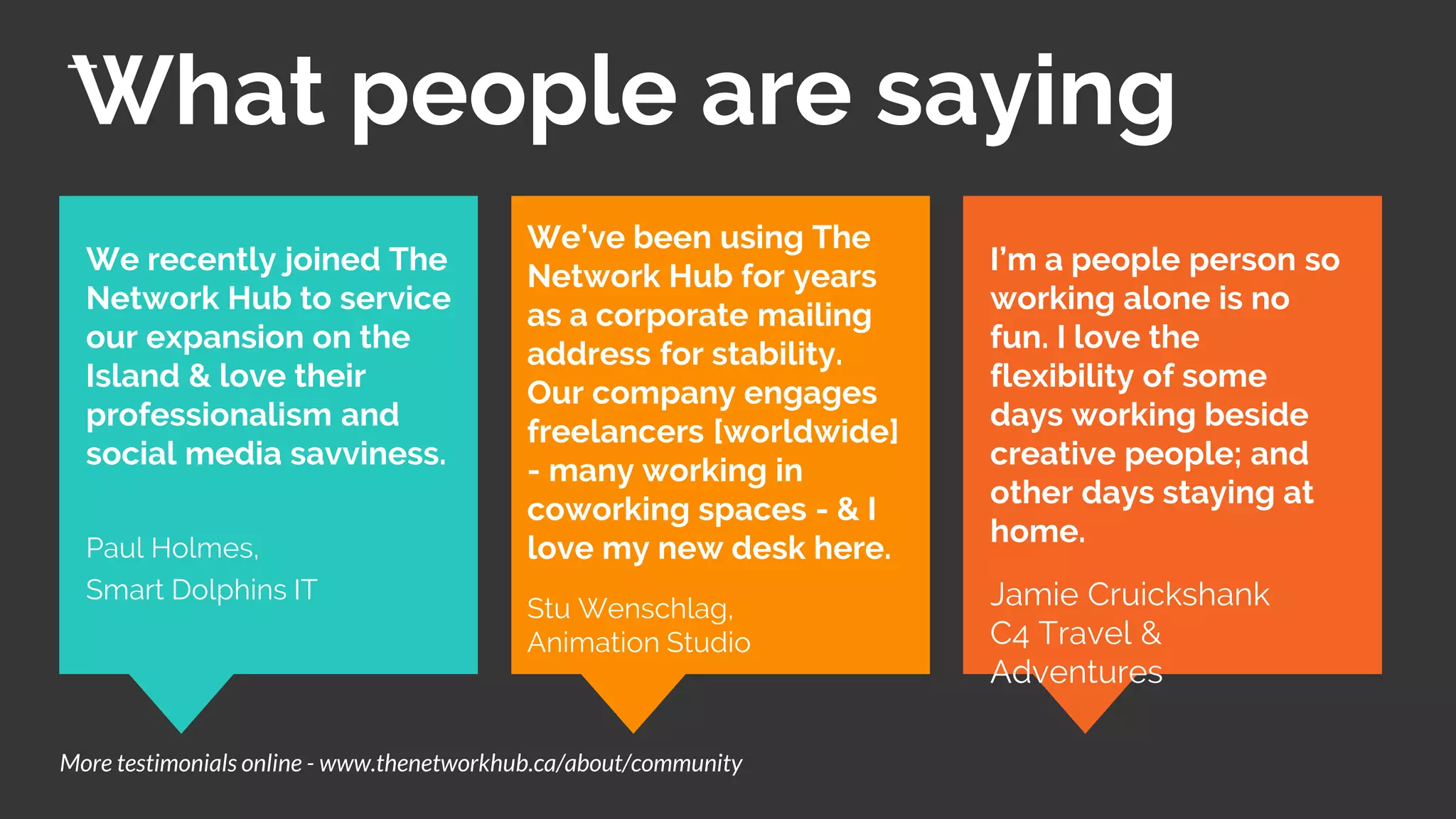 What people are saying
I’m a people person so
working alone is no
fun. I love the
flexibility of some
days working beside
creative people; and
other days staying at
home.
Jamie Cruickshank
C4 Travel &
Adventures
We recently joined The
Network Hub to service
our expansion on the
Island & love their
professionalism and
social media savviness.
Paul Holmes,
Smart Dolphins IT
More testimonials online - www.thenetworkhub.ca/about/community
We’ve been using The
Network Hub for years
as a corporate mailing
address for stability.
Our company engages
freelancers [worldwide]
- many working in
coworking spaces - & I
love my new desk here.
Stu Wenschlag,
Animation Studio
 