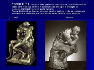 ESCULTURA:ESCULTURA: os escultores preferiam temas atuais, assumindo muitasos escultores preferiam temas atuais, assumindo muitas
vezes uma intenção política. A característica principal é a fixação dovezes uma intenção política. A característica principal é a fixação do
momento significativo de um gesto humano.momento significativo de um gesto humano.
August Rodin (lê-se Rodan)- principal escultor realista – não se preocupavaAugust Rodin (lê-se Rodan)- principal escultor realista – não se preocupava
em idealizar a realidade, ele retratava os seres tal qual como eles são.em idealizar a realidade, ele retratava os seres tal qual como eles são.
O beijo O pensadorO beijo O pensador
 