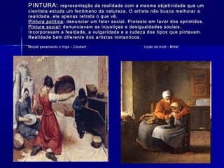 PINTURA:PINTURA: representação da realidade com a mesma objetividade que umrepresentação da realidade com a mesma objetividade que um
cientista estuda um fenômeno da natureza. O artista não busca melhorar acientista estuda um fenômeno da natureza. O artista não busca melhorar a
realidade, ele apenas retrata o que vê.realidade, ele apenas retrata o que vê.
Pintura políticaPintura política : denunciar um fator social. Protesto em favor dos oprimidos.: denunciar um fator social. Protesto em favor dos oprimidos.
Pintura socialPintura social: denunciavam as injustiças e desigualdades sociais.: denunciavam as injustiças e desigualdades sociais.
Incorporavam a fealdade, a vulgaridade e a rudeza dos tipos que pintavam.Incorporavam a fealdade, a vulgaridade e a rudeza dos tipos que pintavam.
Realidade bem diferente dos artistas romanticos.Realidade bem diferente dos artistas romanticos.
Moças peneirando o trigo – Coubert Lição de tricô - MilletMoças peneirando o trigo – Coubert Lição de tricô - Millet
 
