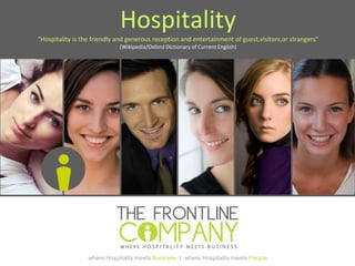 where Hospitality meets Business | where Hospitality meets People
Hospitality
“Hospitality is the friendly and generous reception and entertainment of guest,visitors,or strangers”
(Wikipedia/Oxford Dictionary of Current English)
 