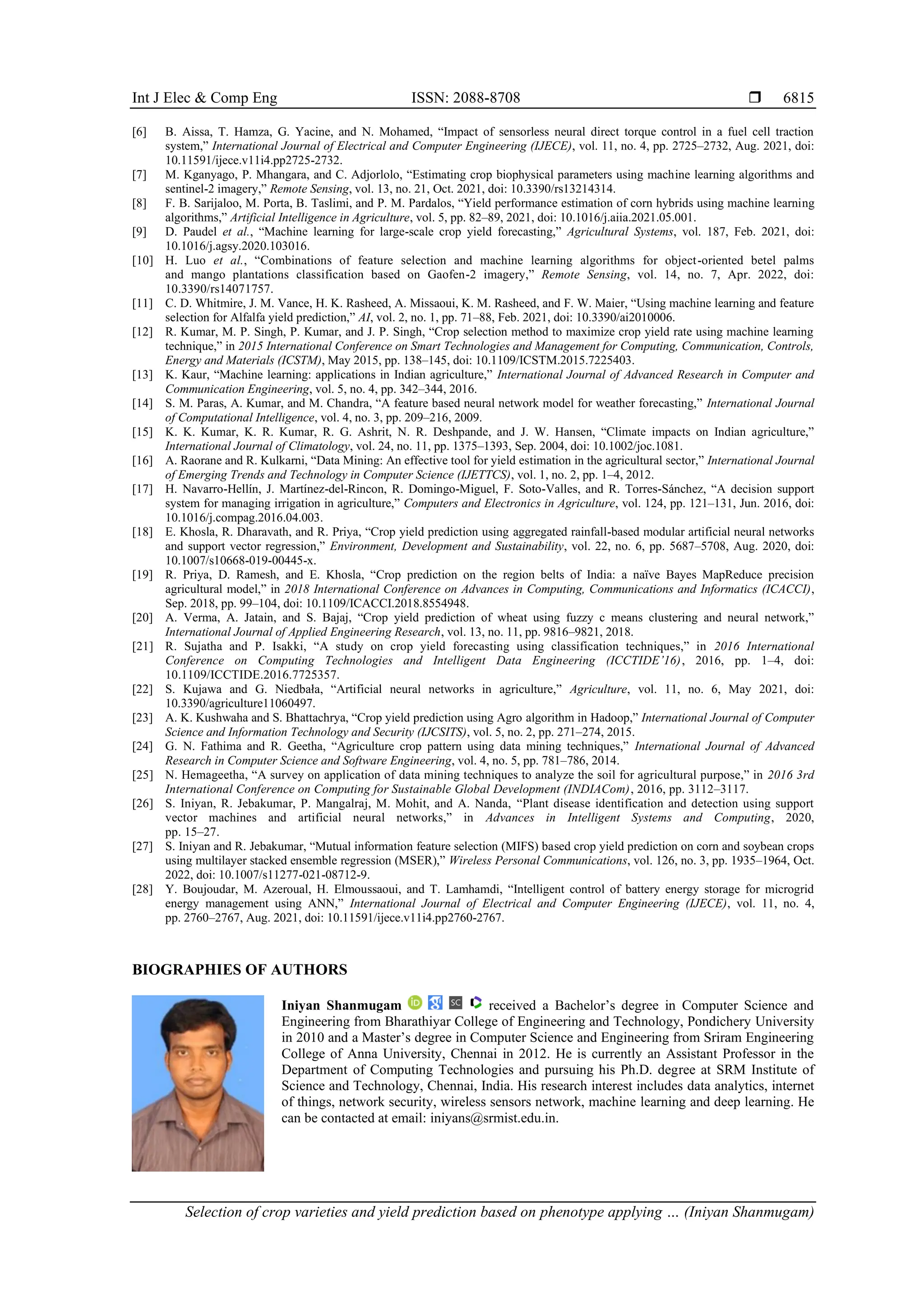 Int J Elec & Comp Eng ISSN: 2088-8708 
Selection of crop varieties and yield prediction based on phenotype applying … (Iniyan Shanmugam)
6815
[6] B. Aissa, T. Hamza, G. Yacine, and N. Mohamed, “Impact of sensorless neural direct torque control in a fuel cell traction
system,” International Journal of Electrical and Computer Engineering (IJECE), vol. 11, no. 4, pp. 2725–2732, Aug. 2021, doi:
10.11591/ijece.v11i4.pp2725-2732.
[7] M. Kganyago, P. Mhangara, and C. Adjorlolo, “Estimating crop biophysical parameters using machine learning algorithms and
sentinel-2 imagery,” Remote Sensing, vol. 13, no. 21, Oct. 2021, doi: 10.3390/rs13214314.
[8] F. B. Sarijaloo, M. Porta, B. Taslimi, and P. M. Pardalos, “Yield performance estimation of corn hybrids using machine learning
algorithms,” Artificial Intelligence in Agriculture, vol. 5, pp. 82–89, 2021, doi: 10.1016/j.aiia.2021.05.001.
[9] D. Paudel et al., “Machine learning for large-scale crop yield forecasting,” Agricultural Systems, vol. 187, Feb. 2021, doi:
10.1016/j.agsy.2020.103016.
[10] H. Luo et al., “Combinations of feature selection and machine learning algorithms for object-oriented betel palms
and mango plantations classification based on Gaofen-2 imagery,” Remote Sensing, vol. 14, no. 7, Apr. 2022, doi:
10.3390/rs14071757.
[11] C. D. Whitmire, J. M. Vance, H. K. Rasheed, A. Missaoui, K. M. Rasheed, and F. W. Maier, “Using machine learning and feature
selection for Alfalfa yield prediction,” AI, vol. 2, no. 1, pp. 71–88, Feb. 2021, doi: 10.3390/ai2010006.
[12] R. Kumar, M. P. Singh, P. Kumar, and J. P. Singh, “Crop selection method to maximize crop yield rate using machine learning
technique,” in 2015 International Conference on Smart Technologies and Management for Computing, Communication, Controls,
Energy and Materials (ICSTM), May 2015, pp. 138–145, doi: 10.1109/ICSTM.2015.7225403.
[13] K. Kaur, “Machine learning: applications in Indian agriculture,” International Journal of Advanced Research in Computer and
Communication Engineering, vol. 5, no. 4, pp. 342–344, 2016.
[14] S. M. Paras, A. Kumar, and M. Chandra, “A feature based neural network model for weather forecasting,” International Journal
of Computational Intelligence, vol. 4, no. 3, pp. 209–216, 2009.
[15] K. K. Kumar, K. R. Kumar, R. G. Ashrit, N. R. Deshpande, and J. W. Hansen, “Climate impacts on Indian agriculture,”
International Journal of Climatology, vol. 24, no. 11, pp. 1375–1393, Sep. 2004, doi: 10.1002/joc.1081.
[16] A. Raorane and R. Kulkarni, “Data Mining: An effective tool for yield estimation in the agricultural sector,” International Journal
of Emerging Trends and Technology in Computer Science (IJETTCS), vol. 1, no. 2, pp. 1–4, 2012.
[17] H. Navarro-Hellín, J. Martínez-del-Rincon, R. Domingo-Miguel, F. Soto-Valles, and R. Torres-Sánchez, “A decision support
system for managing irrigation in agriculture,” Computers and Electronics in Agriculture, vol. 124, pp. 121–131, Jun. 2016, doi:
10.1016/j.compag.2016.04.003.
[18] E. Khosla, R. Dharavath, and R. Priya, “Crop yield prediction using aggregated rainfall-based modular artificial neural networks
and support vector regression,” Environment, Development and Sustainability, vol. 22, no. 6, pp. 5687–5708, Aug. 2020, doi:
10.1007/s10668-019-00445-x.
[19] R. Priya, D. Ramesh, and E. Khosla, “Crop prediction on the region belts of India: a naïve Bayes MapReduce precision
agricultural model,” in 2018 International Conference on Advances in Computing, Communications and Informatics (ICACCI),
Sep. 2018, pp. 99–104, doi: 10.1109/ICACCI.2018.8554948.
[20] A. Verma, A. Jatain, and S. Bajaj, “Crop yield prediction of wheat using fuzzy c means clustering and neural network,”
International Journal of Applied Engineering Research, vol. 13, no. 11, pp. 9816–9821, 2018.
[21] R. Sujatha and P. Isakki, “A study on crop yield forecasting using classification techniques,” in 2016 International
Conference on Computing Technologies and Intelligent Data Engineering (ICCTIDE’16), 2016, pp. 1–4, doi:
10.1109/ICCTIDE.2016.7725357.
[22] S. Kujawa and G. Niedbała, “Artificial neural networks in agriculture,” Agriculture, vol. 11, no. 6, May 2021, doi:
10.3390/agriculture11060497.
[23] A. K. Kushwaha and S. Bhattachrya, “Crop yield prediction using Agro algorithm in Hadoop,” International Journal of Computer
Science and Information Technology and Security (IJCSITS), vol. 5, no. 2, pp. 271–274, 2015.
[24] G. N. Fathima and R. Geetha, “Agriculture crop pattern using data mining techniques,” International Journal of Advanced
Research in Computer Science and Software Engineering, vol. 4, no. 5, pp. 781–786, 2014.
[25] N. Hemageetha, “A survey on application of data mining techniques to analyze the soil for agricultural purpose,” in 2016 3rd
International Conference on Computing for Sustainable Global Development (INDIACom), 2016, pp. 3112–3117.
[26] S. Iniyan, R. Jebakumar, P. Mangalraj, M. Mohit, and A. Nanda, “Plant disease identification and detection using support
vector machines and artificial neural networks,” in Advances in Intelligent Systems and Computing, 2020,
pp. 15–27.
[27] S. Iniyan and R. Jebakumar, “Mutual information feature selection (MIFS) based crop yield prediction on corn and soybean crops
using multilayer stacked ensemble regression (MSER),” Wireless Personal Communications, vol. 126, no. 3, pp. 1935–1964, Oct.
2022, doi: 10.1007/s11277-021-08712-9.
[28] Y. Boujoudar, M. Azeroual, H. Elmoussaoui, and T. Lamhamdi, “Intelligent control of battery energy storage for microgrid
energy management using ANN,” International Journal of Electrical and Computer Engineering (IJECE), vol. 11, no. 4,
pp. 2760–2767, Aug. 2021, doi: 10.11591/ijece.v11i4.pp2760-2767.
BIOGRAPHIES OF AUTHORS
Iniyan Shanmugam received a Bachelor’s degree in Computer Science and
Engineering from Bharathiyar College of Engineering and Technology, Pondichery University
in 2010 and a Master’s degree in Computer Science and Engineering from Sriram Engineering
College of Anna University, Chennai in 2012. He is currently an Assistant Professor in the
Department of Computing Technologies and pursuing his Ph.D. degree at SRM Institute of
Science and Technology, Chennai, India. His research interest includes data analytics, internet
of things, network security, wireless sensors network, machine learning and deep learning. He
can be contacted at email: iniyans@srmist.edu.in.
 