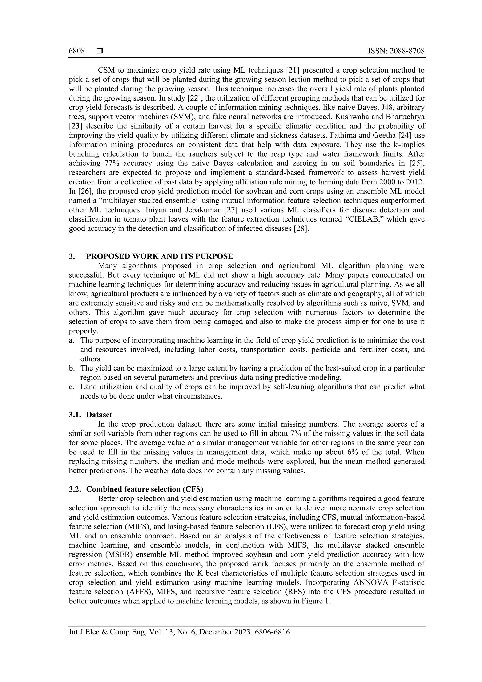  ISSN: 2088-8708
Int J Elec & Comp Eng, Vol. 13, No. 6, December 2023: 6806-6816
6808
CSM to maximize crop yield rate using ML techniques [21] presented a crop selection method to
pick a set of crops that will be planted during the growing season lection method to pick a set of crops that
will be planted during the growing season. This technique increases the overall yield rate of plants planted
during the growing season. In study [22], the utilization of different grouping methods that can be utilized for
crop yield forecasts is described. A couple of information mining techniques, like naive Bayes, J48, arbitrary
trees, support vector machines (SVM), and fake neural networks are introduced. Kushwaha and Bhattachrya
[23] describe the similarity of a certain harvest for a specific climatic condition and the probability of
improving the yield quality by utilizing different climate and sickness datasets. Fathima and Geetha [24] use
information mining procedures on consistent data that help with data exposure. They use the k-implies
bunching calculation to bunch the ranchers subject to the reap type and water framework limits. After
achieving 77% accuracy using the naive Bayes calculation and zeroing in on soil boundaries in [25],
researchers are expected to propose and implement a standard-based framework to assess harvest yield
creation from a collection of past data by applying affiliation rule mining to farming data from 2000 to 2012.
In [26], the proposed crop yield prediction model for soybean and corn crops using an ensemble ML model
named a “multilayer stacked ensemble” using mutual information feature selection techniques outperformed
other ML techniques. Iniyan and Jebakumar [27] used various ML classifiers for disease detection and
classification in tomato plant leaves with the feature extraction techniques termed “CIELAB,” which gave
good accuracy in the detection and classification of infected diseases [28].
3. PROPOSED WORK AND ITS PURPOSE
Many algorithms proposed in crop selection and agricultural ML algorithm planning were
successful. But every technique of ML did not show a high accuracy rate. Many papers concentrated on
machine learning techniques for determining accuracy and reducing issues in agricultural planning. As we all
know, agricultural products are influenced by a variety of factors such as climate and geography, all of which
are extremely sensitive and risky and can be mathematically resolved by algorithms such as naive, SVM, and
others. This algorithm gave much accuracy for crop selection with numerous factors to determine the
selection of crops to save them from being damaged and also to make the process simpler for one to use it
properly.
a. The purpose of incorporating machine learning in the field of crop yield prediction is to minimize the cost
and resources involved, including labor costs, transportation costs, pesticide and fertilizer costs, and
others.
b. The yield can be maximized to a large extent by having a prediction of the best-suited crop in a particular
region based on several parameters and previous data using predictive modeling.
c. Land utilization and quality of crops can be improved by self-learning algorithms that can predict what
needs to be done under what circumstances.
3.1. Dataset
In the crop production dataset, there are some initial missing numbers. The average scores of a
similar soil variable from other regions can be used to fill in about 7% of the missing values in the soil data
for some places. The average value of a similar management variable for other regions in the same year can
be used to fill in the missing values in management data, which make up about 6% of the total. When
replacing missing numbers, the median and mode methods were explored, but the mean method generated
better predictions. The weather data does not contain any missing values.
3.2. Combined feature selection (CFS)
Better crop selection and yield estimation using machine learning algorithms required a good feature
selection approach to identify the necessary characteristics in order to deliver more accurate crop selection
and yield estimation outcomes. Various feature selection strategies, including CFS, mutual information-based
feature selection (MIFS), and lasing-based feature selection (LFS), were utilized to forecast crop yield using
ML and an ensemble approach. Based on an analysis of the effectiveness of feature selection strategies,
machine learning, and ensemble models, in conjunction with MIFS, the multilayer stacked ensemble
regression (MSER) ensemble ML method improved soybean and corn yield prediction accuracy with low
error metrics. Based on this conclusion, the proposed work focuses primarily on the ensemble method of
feature selection, which combines the K best characteristics of multiple feature selection strategies used in
crop selection and yield estimation using machine learning models. Incorporating ANNOVA F-statistic
feature selection (AFFS), MIFS, and recursive feature selection (RFS) into the CFS procedure resulted in
better outcomes when applied to machine learning models, as shown in Figure 1.
 