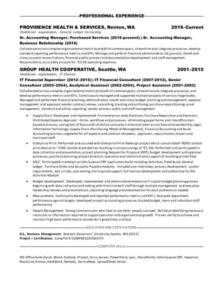 PROFESSIONAL EXPERIENCE
PROVIDENCE HEALTH & SERVICES, Renton, WA 2016–Current
Healthcare organization, General Ledger Accounting
Sr. Accounting Manager, Purchased Services (2016-present) | Sr. Accounting Manager,
Business Relationship (2016)
Collaborateacrosscomplex organizational matrix to establish common goals,streamlineand i ntegrate processes,develop
standard reporting,performance metrics and KPIs.Manage and perform financial administration,GLjournals,month end
close,accountreconciliations,financial audits;process and documentation development and staff management.
Responsibleto accurately account for ~$3.5B operating expenses.
GROUP HEALTH COOPERATIVE, Seattle, WA 2001–2015
Healthcare organization, IT Division
IT Financial Supervisor (2012–2015) | IT Financial Consultant (2007-2012), Senior
Consultant (2005–2004), Analytical Assistant (2002-2004), Project Assistant (2001-2002)
Collaborated acrosscomplex organizational matrix to establish common goals,streamlineand integrate processes,and
develop performance metrics and KPIs. Continuously managed and supported multipleprojects of various magnitudes.
Managed and performed financial planning,administration, month end close,budget planningand management; expense
management and approval;vendor contractreview, consulting,trackingand archiving;purchaserequisitioning;asset
management; standard and ad hoc reporting; vendor process audits and staff management.
 Supply Chain:Developed and implemented firstenterprise-wide Electronic PurchaseRequisition and Electronic
Distributed Expense Approval - forms, workflow and processes - eliminatingpaper forms and interofficemail-
based processes,savingtens of thousands of dollarsannually in timeand labor acrossExecutiveLea dership,Legal,
Information Technology, Supply Chain (Purchasing,Materiel Management), Financial Accountingand Asset
Accounting business segments for all expense and contract reviewers, approvers,requisitioners,buyers and
mailroomstaff.
 Enterprise Print: Performed and assisted with EnterprisePrint Redesign projectwhich consolidated ~8000 random
printdevices to ~2300 standardized devices resultingin annual savings of ~$1.5M. Performed and participated in
data collection and presentation,project planning,Request for Proposal (RFP),budget development and approval
processes,purchaseplanning,projectdirection,execution and administrativesupportof resultingprinter fleet.
 SDLC: Participated in enterpriseInfor/Lawson ERP application build including:Activities,Fixed Asset, General
Ledger, PurchaseOrder and Accounts Payablemodules. Included user interviews, process development, system
requirements, test scripts,user testing,trainingand support; full manual development and authorship for the
Activities Module.
 Budget Development: Developed, implemented and administered enterpriseIT capital budget planningprocess
beginningwith data collection and vetting with front linetech staff through multiplemanagement and executive
leadership reviews and presentations,adjustinglanguageand presentations for each audience as needed.
 Measurement: Continually developed and reported performance metrics and KPI’s.Analyzed department
performance againsttargets; developed project accountingprocesses;tracked budget, team and individual staff
performance.
 People Management: Strong communicator who likes to see other people succeed. Skilled atidentifyingnecessary
resources or information required to supportpersonal and organizational growth. Proven ability to achieve and
maintain high team performance standards in good times and bad.
EDUCATION AND CERTIFICATIONS
B.S., Business Management, Western Governors’ University,Seattle, WA (2013)
Project + Certification, CompTIA # COMP001020583373
COMPUTER SKILLS
MS OfficeSuite (Excel, Word, Outlook, Project, Visio,Access,PowerPoint, Lync, SharePoint), Infor/Lawson ERP, Hyperion,
BlackLine,Kronos,KwikWork, Remedy, ServiceNow, SpreadSheet Server.
 