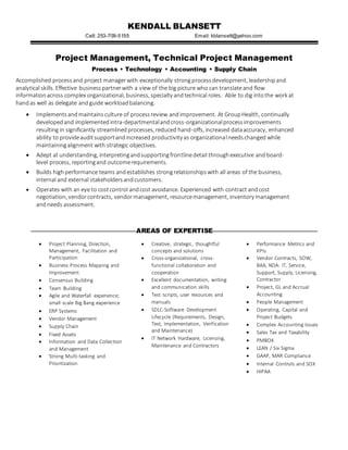 KENDALL BLANSETT
Cell: 253-709-5155 Email: kblansett@yahoo.com
Project Management, Technical Project Management
Process • Technology • Accounting • Supply Chain
Accomplished process and project managerwith exceptionally strong processdevelopment, leadershipand
analytical skills. Effective businesspartnerwith a view of the big picture who can translateand flow
informationacross complex organizational, business, specialty andtechnical roles. Able to dig intothe work at
hand as well as delegate andguide workloadbalancing.
 Implementsandmaintainsculture of processreview andimprovement. At GroupHealth, continually
developedand implementedintra-departmentalandcross-organizationalprocessimprovements
resulting in significantly streamlinedprocesses, reduced hand-offs, increased dataaccuracy, enhanced
ability to provideauditsupportandincreased productivity as organizationalneedschanged while
maintainingalignment with strategic objectives.
 Adept at understanding, interpretingandsupportingfrontlinedetail throughexecutive and board-
level process, reportingand outcomerequirements.
 Builds highperformance teams and establishes strongrelationshipswith all areas of the business,
internal and external stakeholdersandcustomers.
 Operates with an eye to costcontrol andcost avoidance. Experienced with contract and cost
negotiation, vendorcontracts, vendormanagement, resourcemanagement, inventory management
andneeds assessment.
AREAS OF EXPERTISE
 Project Planning, Direction,
Management, Facilitation and
Participation
 Business Process Mapping and
Improvement
 Consensus Building
 Team Building
 Agile and Waterfall experience;
small scale Big Bang experience
 ERP Systems
 Vendor Management
 Supply Chain
 Fixed Assets
 Information and Data Collection
and Management
 Strong Multi-tasking and
Prioritization
 Creative, strategic, thoughtful
concepts and solutions
 Cross-organizational, cross-
functional collaboration and
cooperation
 Excellent documentation, writing
and communication skills
 Test scripts, user resources and
manuals
 SDLC-Software Development
Lifecycle (Requirements, Design,
Test, Implementation, Verification
and Maintenance)
 IT Network Hardware, Licensing,
Maintenance and Contractors
 Performance Metrics and
KPIs
 Vendor Contracts, SOW,
BAA, NDA: IT, Service,
Support, Supply, Licensing,
Contractor
 Project, GL and Accrual
Accounting
 People Management
 Operating, Capital and
Project Budgets
 Complex Accounting Issues
 Sales Tax and Taxability
 PMBOK
 LEAN / Six Sigma
 GAAP, MAR Compliance
 Internal Controls and SOX
 HIPAA
 