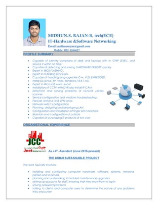 MIDHUN.S. RAJAN-B. tech(ECE)
IT-Hardware &Software Networking
Email: midhunsrajan@gmail.com
Mobile: 052-1264657
PROFILE SUMMARY
• Capable of identity complains of desk and laptops with in 'CHIP LEVEL', and
service it within no time.
• Capable of detecting and solving 'HARDWARE ERRORS' quickly.
• Expert in 'BIOS FLASHING'.
• Expert in re-balling processor.
• Capable of handling languages like C++, VLSI, EMBEDDED.
• Install OS (Linux, XP, Vista, Windows 7'8,8.1,10).
• Expert in Microsoft word, excel
• Installation of CCTV with DVR also install IP CAM
• Detection and solving problems of network printer,
scanner.
• Service configuration and windows troubleshooting
• Firewall, antivirus and VPN setup
• Network switch configuration
• Planning, designing and developing LAN
• Configuration and installation of finger print machine
• Maintain and configuration of outlook
• Capable of purchasing IT products at low cost
ORGANISTIONAL EXPERIENCE
As a IT. Assistant (June 2016-present)
THE DUBAI SUSTAINABLE PROJECT
The work typically involves:
• Installing and configuring computer hardware, software, systems, networks,
printers and scanners
• planning and undertaking scheduled maintenance upgrades
• setting up accounts for staff, ensuring that they know how to log in
• solving password problems
• talking to clients and computer users to determine the nature of any problems
they encounter
 