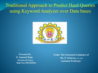 Traditional Approach to Predict Hard Queries
using Keyword Analyzer over Data bases
Presented By
E. Samuel Raju
M.Tech (II Year)
Roll No:139P1D5812
Under The Esteemed Guidance of
Mr. P. Srinivas., M. Tech
Assistant Professor.
 