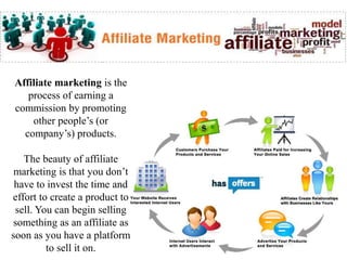 Affiliate marketing is the
process of earning a
commission by promoting
other people’s (or
company’s) products.
The beauty of affiliate
marketing is that you don’t
have to invest the time and
effort to create a product to
sell. You can begin selling
something as an affiliate as
soon as you have a platform
to sell it on.
 