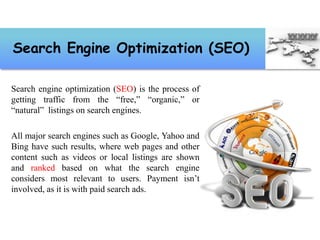 Search engine optimization (SEO) is the process of
getting traffic from the “free,” “organic,” or
“natural” listings on search engines.
All major search engines such as Google, Yahoo and
Bing have such results, where web pages and other
content such as videos or local listings are shown
and ranked based on what the search engine
considers most relevant to users. Payment isn’t
involved, as it is with paid search ads.
Search Engine Optimization (SEO)
 
