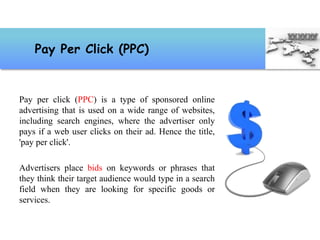 Pay per click (PPC) is a type of sponsored online
advertising that is used on a wide range of websites,
including search engines, where the advertiser only
pays if a web user clicks on their ad. Hence the title,
'pay per click'.
Advertisers place bids on keywords or phrases that
they think their target audience would type in a search
field when they are looking for specific goods or
services.
Pay Per Click (PPC)
 
