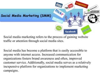 Social media marketing refers to the process of gaining website
traffic or attention through social media sites.
Social media has become a platform that is easily accessible to
anyone with internet access. Increased communication for
organizations fosters brand awareness and often, improved
customer service. Additionally, social media serves as a relatively
inexpensive platform for organizations to implement marketing
campaigns.
Social Media Marketing (SMM)
 