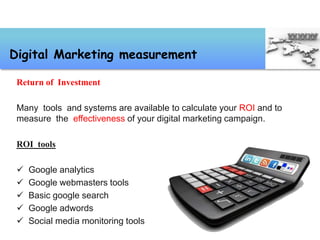 Return of Investment
Many tools and systems are available to calculate your ROI and to
measure the effectiveness of your digital marketing campaign.
ROI tools
 Google analytics
 Google webmasters tools
 Basic google search
 Google adwords
 Social media monitoring tools
Digital Marketing measurement
 