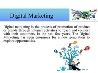 Digital marketing is the process of promotion of product
or brands through internet activities to reach and connect
with their customers. In the past few years, The Digital
Marketing has seen enormous for a new generation to
explore opportunities.
Digital Marketing
 