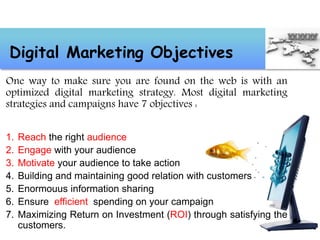 One way to make sure you are found on the web is with an
optimized digital marketing strategy. Most digital marketing
strategies and campaigns have 7 objectives :
1. Reach the right audience
2. Engage with your audience
3. Motivate your audience to take action
4. Building and maintaining good relation with customers
5. Enormouus information sharing
6. Ensure efficient spending on your campaign
7. Maximizing Return on Investment (ROI) through satisfying the
customers.
Digital Marketing Objectives
 