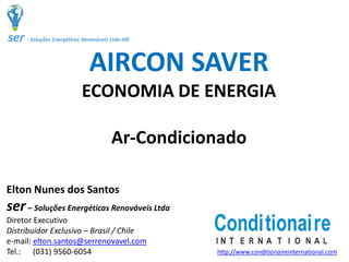 AIRCON SAVER
ECONOMIA DE ENERGIA
Ar‐Condicionado
Elton Nunes dos Santos
ser– Soluções Energéticas Renováveis Ltda
Diretor Executivo
Distribuidor Exclusivo – Brasil / Chile 
e‐mail: elton.santos@serrenovavel.com
Tel.:      (031) 9560‐6054
Conditionaire
I N T E R N A T I O N A L
http://www.conditionaireinternational.com
 