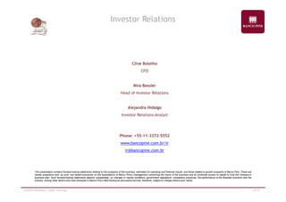 Investor Relations 
Clive Botelho 
CFO 
Nira Bessler 
Head of Investor Relations 
Alejandra Hidalgo 
Investor Relations Analyst 
Phone: +55-11-3372-5552 
www.bancopine.com.br/ir 
ir@bancopine.com.br 
This presentation contains forward-looking statements relating to the prospects of the business, estimates for operating and financial results, and those related to growth prospects of Banco Pine. These are 
merely projections and, as such, are based exclusively on the expectations of Banco Pine’s management concerning the future of the business and its continued access to capital to fund the Company’s 
business plan. Such forward-looking statements depend, substantially, on changes in market conditions, government regulations, competitive pressures, the performance of the Brazilian economy and the 
industry, among other factors and risks disclosed in Banco Pine’s filed disclosure documents and are, therefore, subject to change without prior notice. 
Investor Relations | 4Q09 Earnings 19/19 
