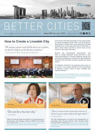 Issue 69 September 2016
BETTER CITIESYour monthly update from the Centre for Liveable Cities
How should cities take advantage of new opportunities
to improve liveability? Some cities, such as Auckland,
New Zealand mobilise their young population through
hackathons to create apps that improve liveability. In
Seoul, South Korea, big data is used to draw out bus
routes for late-night commuters.
Beyond new technological opportunities, new
ways to bridge traditional social fault-lines is also
improving liveability. In Penang, Malaysia, gender and
participatory budgeting is introduced to align budgeting
decisions with the ideals of gender equality and social
justice.
For Medellin, Colombia, the outgoing mayor stays on
as advisor. This creates stability for the achievement
of long-term visions, which so often conflates with
liveable solutions.
Read more forward-thinking ideas and initiatives
from 92 mayors and city leaders in the World Cities
Summit Mayors Forum Report.
Taipei City has led many innovations in city governance in
recent years. Yao Chingyu, Advisory Officer of the Taipei
City Government, shares her views and experience on
innovation, governance and social inclusion.
The soft infrastructure is crucial to the development of
innovative cities. Duncan Pescod, CEO, Kowloon West
Cultural District, Hong Kong, shares his views on the role
of culture, creativity and its interaction with the built
environment.
connect with clc:
How to Create a Liveable City
“Wemayorscannotwaittillthelawsarewritten,
wehavetohelptowritethelawourselves.”
— Ahmed Aboutaleb, Mayor of Rotterdam, the Netherlands
“Donotbea‘metoo’city.”
— Yao Chingyu
“Thereisahearttothecommunity,andoneof
thebestwaystoexpressthatisthroughculture.”
— Duncan Pescod
 