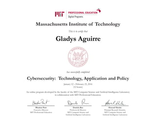 Massachusetts Institute of Technology
This is to certify that
has successfully completed
Cybersecurity: Technology, Application and Policy
January 12 – February 23, 2016
(12 hours)
An online program developed by the faculty of the MIT Computer Science and Artificial Intelligence Laboratory
in collaboration with MIT Professional Education.
Bhaskar Pant
Executive Director
MIT Professional Education
Daniela Rus
Professor & Director
MIT Computer Science and
Artificial Intelligence Laboratory
Howard Shrobe
Principal Research Scientist,
MIT Computer Science and
Artificial Intelligence Laboratory
Gladys Aguirre
 