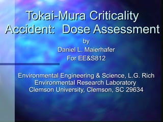 Tokai-Mura Criticality Accident:  Dose Assessment by Daniel L. Maierhafer For EE&S812 Environmental Engineering & Science, L.G. Rich Environmental Research Laboratory  Clemson University, Clemson, SC 29634 