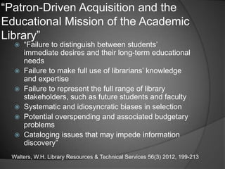 ―Patron-Driven Acquisition and the
Educational Mission of the Academic
Library‖
   ―Failure to distinguish between students‘
    immediate desires and their long-term educational
    needs
   Failure to make full use of librarians‘ knowledge
    and expertise
   Failure to represent the full range of library
    stakeholders, such as future students and faculty
   Systematic and idiosyncratic biases in selection
   Potential overspending and associated budgetary
    problems
   Cataloging issues that may impede information
    discovery‖
 Walters, W.H. Library Resources & Technical Services 56(3) 2012, 199-213
 