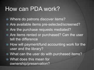 How can PDA work?
   Where do patrons discover items?
   Are available items pre-selected/screened?
   Are the purchase requests mediated?
   Are items rented or purchased? Can the user
    tell the difference
   How will payment/fund accounting work for the
    user and the library?
   What can the user do with purchased items?
   What does this mean for
    ownership/preservation?
 