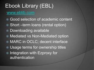 Ebook Library (EBL)
www.eblib.com
 Good selection of academic content
 Short –term loans (rental option)
 Downloading available
 Mediated vs Non-Mediated option
 MARC in OCLC; decent interface
 Usage terms for ownership titles
 Integration with Ezproxy for
  authentication
 